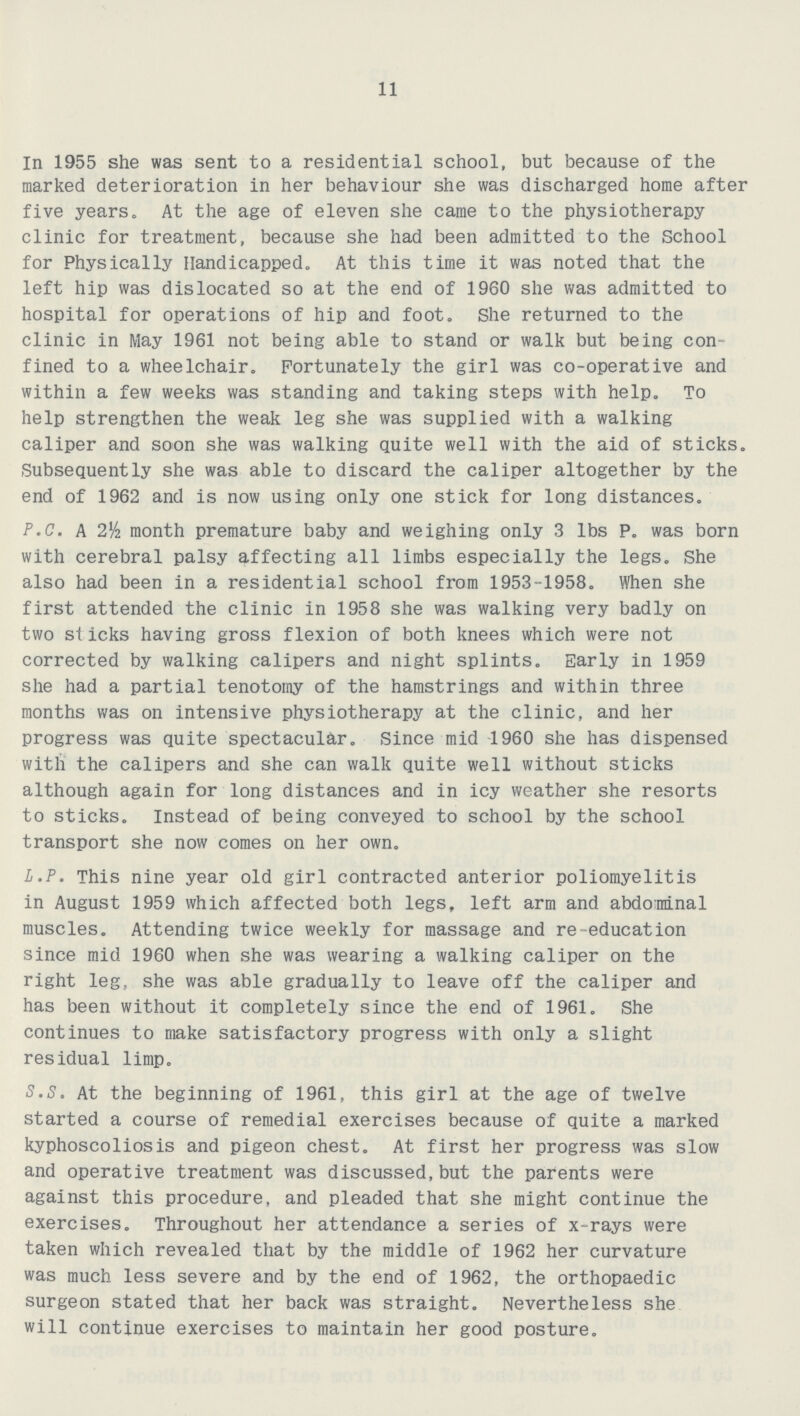 11 In 1955 she was sent to a residential school, but because of the marked deterioration in her behaviour she was discharged home after five years. At the age of eleven she came to the physiotherapy clinic for treatment, because she had been admitted to the School for Physically Handicapped. At this time it was noted that the left hip was dislocated so at the end of 1960 she was admitted to hospital for operations of hip and foot. She returned to the clinic in May 1961 not being able to stand or walk but being con fined to a wheelchair. Fortunately the girl was co-operative and within a few weeks was standing and taking steps with help. To help strengthen the weak leg she was supplied with a walking caliper and soon she was walking quite well with the aid of sticks. Subsequently she was able to discard the caliper altogether by the end of 1962 and is now using only one stick for long distances. P.O. A 2½ month premature baby and weighing only 3 lbs P. was born with cerebral palsy affecting all limbs especially the legs. She also had been in a residential school from 1953-1958. When she first attended the clinic in 1958 she was walking very badly on two sticks having gross flexion of both knees which were not corrected by walking calipers and night splints. Early in 1959 she had a partial tenotomy of the hamstrings and within three months was on intensive physiotherapy at the clinic, and her progress was quite spectacular. Since mid 1960 she has dispensed with the calipers and she can walk quite well without sticks although again for long distances and in icy weather she resorts to sticks. Instead of being conveyed to school by the school transport she now comes on her own. L.P. This nine year old girl contracted anterior poliomyelitis in August 1959 which affected both legs, left arm and abdominal muscles. Attending twice weekly for massage and re-education since mid 1960 when she was wearing a walking caliper on the right leg, she was able gradually to leave off the caliper and has been without it completely since the end of 1961. She continues to make satisfactory progress with only a slight residual limp. S.S. At the beginning of 1961, this girl at the age of twelve started a course of remedial exercises because of quite a marked kyphoscoliosis and pigeon chest. At first her progress was slow and operative treatment was discussed,but the parents were against this procedure, and pleaded that she might continue the exercises. Throughout her attendance a series of x-rays were taken which revealed that by the middle of 1962 her curvature was much less severe and by the end of 1962, the orthopaedic surgeon stated that her back was straight. Nevertheless she will continue exercises to maintain her good posture.