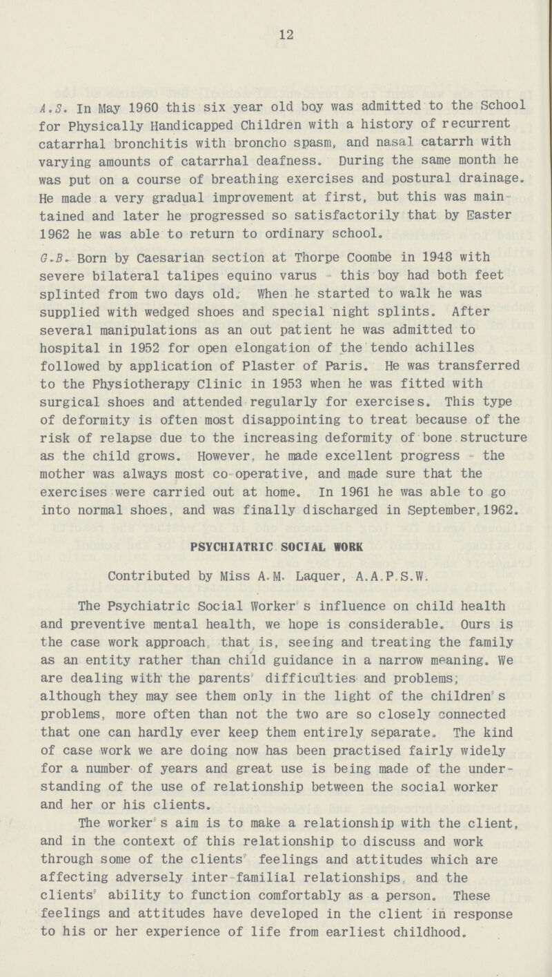 12 A.S. In May 1960 this six year old boy was admitted to the School for Physically Handicapped Children with a history of recurrent catarrhal bronchitis with broncho spasm, and nasal catarrh with varying amounts of catarrhal deafness. During the same month he was put on a course of breathing exercises and postural drainage. He made a very gradual improvement at first, but this was main tained and later he progressed so satisfactorily that by Easter 1962 he was able to return to ordinary school. G.B. Born by Caesarian section at Thorpe Coombe in 1948 with severe bilateral talipes equino varus this boy had both feet splinted from two days old. When he started to walk he was supplied with wedged shoes and special night splints. After several manipulations as an out patient he was admitted to hospital in 1952 for open elongation of the tendo achilles followed by application of Plaster of Paris. He was transferred to the Physiotherapy Clinic in 1953 when he was fitted with surgical shoes and attended regularly for exercises. This type of deformity is often most disappointing to treat because of the risk of relapse due to the increasing deformity of bone structure as the child grows. However, he made excellent progress the mother was always most co operative, and made sure that the exercises were carried out at home. In 1961 he was able to go into normal shoes, and was finally discharged in September,1962. PSYCHIATRIC SOCIAL WORK Contributed by Miss A.M. Laquer, A.A.P S.W. The Psychiatric Social Worker s influence on child health and preventive mental health, we hope is considerable. Ours is the case work approach that is, seeing and treating the family as an entity rather than child guidance in a narrow meaning. We are dealing with' the parents' difficulties and problems, although they may see them only in the light of the children's problems, more often than not the two are so closely connected that one can hardly ever keep them entirely separate. The kind of case work we are doing now has been practised fairly widely for a number of years and great use is being made of the under standing of the use of relationship between the social worker and her or his clients. The worker s aim is to make a relationship with the client, and in the context of this relationship to discuss and work through some of the clients' feelings and attitudes which are affecting adversely inter familial relationships, and the clients' ability to function comfortably as a person. These feelings and attitudes have developed in the client in response to his or her experience of life from earliest childhood.