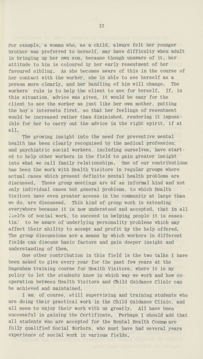 13 For example, a woman who, as a child, always felt her younger brother was preferred to herself, may have difficulty when adult in bringing up her own son, because though unaware of it, her attitude to him is coloured by her early resentment of her favoured sibling. As she becomes aware of this in the course of her contact with the worker, she is able to see herself as a person more clearly, and her handling of him will change. The workers rule is to help the client to see for herself. If, in this situation, advice was given, it would be easy for the client to see the worker as just like her own mother, putting the boy s interests first, so that her feelings of resentment would be increased rather than diminished, rendering it imposs ible for her to carry out the advice in the right spirit, if at all. The growing insight into the need for preventive mental health has been clearly recognised by the medical profession and psychiatric social workers, including ourselves, have start ed to help other workers in the field to gain greater insight into what we call family relationships. One of our contributions has been the work with Health Visitors in regular groups where actual cases which present definite mental health problems are discussed. These group meetings are of an informal kind and not only individual cases but general problems, to which Health Visitors have even greater access in the community at large than we do. are discussed. This kind of group work is extending everywhere because it is now understood and accepted, that in all field's of social work, to succeed in helping people it is essen tial to be aware of underlying personality problems which may affect their ability to accept and profit by the help offered. The group discussions are a means by which workers in different fields can discuss basic factors and gain deeper insight and understanding of them. One other contribution in this field is the two talks I have been asked to give every year for the past few years at the Dagenham training course for Health Visitors, where it is my policy to let the students know in which way we work and how co operation between Health Visitors and Child Guidance clinic can be achieved and maintained. I am of course, still supervising and training students who are doing their practical work in the Child Guidance Clinic, and all seem to enjoy their work with us greatly. All have been successful in gaining the Certificate. Perhaps I should add that all students who are accepted for the Mental Health Course are fully qualified Social Workers, who must have had several years experience of social work in various fields.