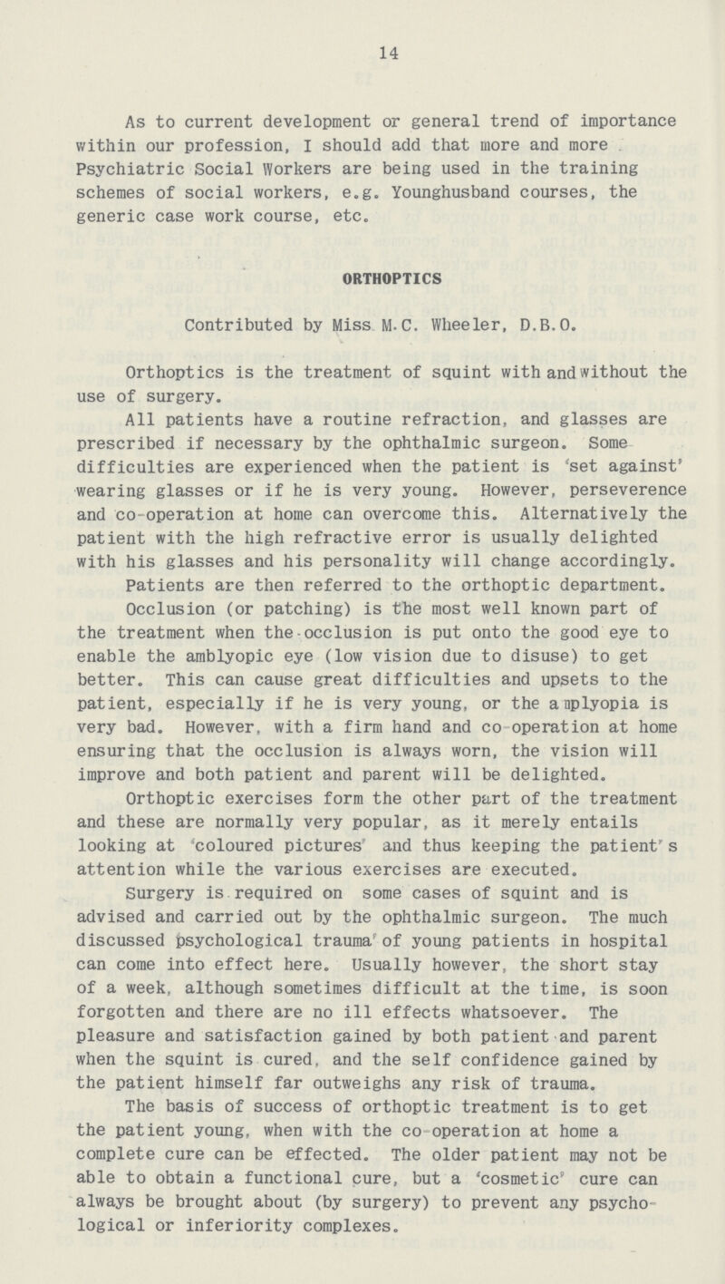 14 As to current development or general trend of importance within our profession, I should add that more and more Psychiatric Social Workers are being used in the training schemes of social workers, e.g. Younghusband courses, the generic case work course, etc. ORTHOPTICS Contributed by Miss M.C. Wheeler, D.B.O. Orthoptics is the treatment of squint with and without the use of surgery. All patients have a routine refraction, and glasses are prescribed if necessary by the ophthalmic surgeon. Some difficulties are experienced when the patient is 'set against' wearing glasses or if he is very young. However, perseverence and co-operation at home can overcome this. Alternatively the patient with the high refractive error is usually delighted with his glasses and his personality will change accordingly. Patients are then referred to the orthoptic department. Occlusion (or patching) is the most well known part of the treatment when the-occlusion is put onto the good eye to enable the amblyopic eye (low vision due to disuse) to get better. This can cause great difficulties and upsets to the patient, especially if he is very young, or the anplyopia is very bad. However, with a firm hand and co operation at home ensuring that the occlusion is always worn, the vision will improve and both patient and parent will be delighted. Orthoptic exercises form the other part of the treatment and these are normally very popular, as it merely entails looking at 'coloured pictures and thus keeping the patient's attention while the various exercises are executed. Surgery is required on some cases of squint and is advised and carried out by the ophthalmic surgeon. The much discussed psychological trauma' of young patients in hospital can come into effect here. Usually however, the short stay of a week, although sometimes difficult at the time, is soon forgotten and there are no ill effects whatsoever. The pleasure and satisfaction gained by both patient and parent when the squint is cured, and the self confidence gained by the patient himself far outweighs any risk of trauma. The basis of success of orthoptic treatment is to get the patient young, when with the co operation at home a complete cure can be effected. The older patient may not be able to obtain a functional cure, but a 'cosmetic' cure can always be brought about (by surgery) to prevent any psycho logical or inferiority complexes.