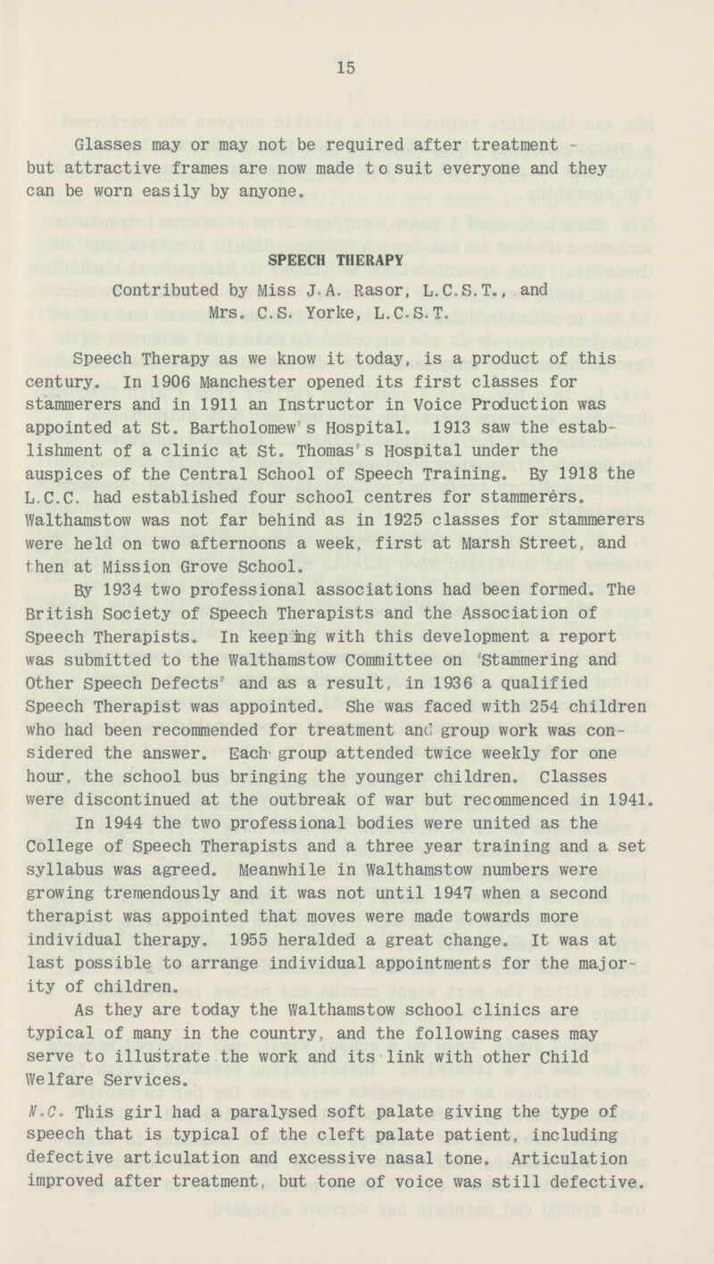 15 Glasses may or may not be required after treatment but attractive frames are now made t o suit everyone and they can be worn easily by anyone. SPEECH THERAPY Contributed by Miss J.A. Rasor, L.C.S.T., and Mrs. C.S. Yorke, L.C.S.T. Speech Therapy as we know it today, is a product of this century. In 1906 Manchester opened its first classes for stammerers and in 1911 an Instructor in Voice Production was appointed at St. Bartholomew s Hospital. 1913 saw the estab lishment of a clinic at St. Thomas's Hospital under the auspices of the Central School of Speech Training. By 1918 the L.C.C. had established four school centres for stammerers. Walthamstow was not far behind as in 1925 classes for stammerers were held on two afternoons a week, first at Marsh Street, and then at Mission Grove School. By 1934 two professional associations had been formed. The British Society of Speech Therapists and the Association of Speech Therapists. In keeping with this development a report was submitted to the Walthamstow Committee on 'Stammering and Other Speech Defects' and as a result, in 1936 a qualified Speech Therapist was appointed. She was faced with 254 children who had been recommended for treatment and group work was con sidered the answer. Each group attended twice weekly for one hour, the school bus bringing the younger children. Classes were discontinued at the outbreak of war but recommenced in 1941. In 1944 the two professional bodies were united as the College of Speech Therapists and a three year training and a set syllabus was agreed. Meanwhile in Walthamstow numbers were growing tremendously and it was not until 1947 when a second therapist was appointed that moves were made towards more individual therapy. 1955 heralded a great change. It was at last possible to arrange individual appointments for the major ity of children. As they are today the Walthamstow school clinics are typical of many in the country, and the following cases may serve to illustrate the work and its link with other Child Welfare Services. N.C. This girl had a paralysed soft palate giving the type of speech that is typical of the cleft palate patient, including defective articulation and excessive nasal tone. Articulation improved after treatment, but tone of voice was still defective.