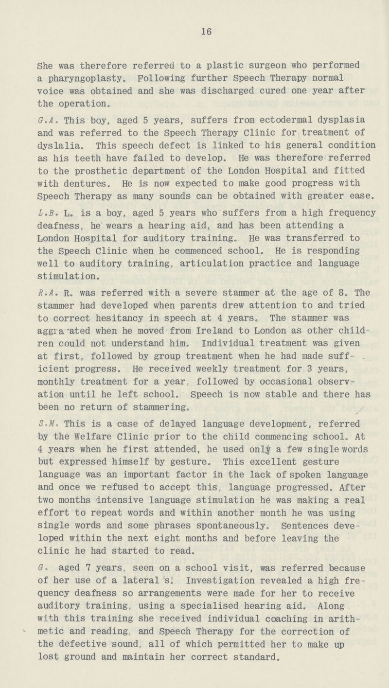 16 She was therefore referred to a plastic surgeon who performed a pharyngoplasty. Following further Speech Therapy normal voice was obtained and she was discharged cured one year after the operation. G.A. This boy, aged 5 years, suffers from ectodermal dysplasia and was referred to the Speech Therapy Clinic for treatment of dyslalia. This speech defect is linked to his general condition as his teeth have failed to develop. He was therefore referred to the prosthetic department of the London Hospital and fitted with dentures. He is now expected to make good progress with Speech Therapy as many sounds can be obtained with greater ease. L.B. L. is a boy, aged 5 years who suffers from a high frequency deafness, he wears a hearing aid, and has been attending a London Hospital for auditory training. He was transferred to the Speech Clinic when he commenced school. He is responding well to auditory training, articulation practice and language stimulation. R.A. R. was referred with a severe stammer at the age of 8. The stammer had developed when parents drew attention to and tried to correct hesitancy in speech at 4 years. The stammer was aggia'ated when he moved from Ireland to London as other child ren could not understand him. Individual treatment was given at first, followed by group treatment when he had made suff icient progress. He received weekly treatment for 3 years, monthly treatment for a year followed by occasional observ ation until he left school. Speech is now stable and there has been no return of stammering. S.M. This is a case of delayed language development, referred by the Welfare Clinic prior to the child commencing school. At 4 years when he first attended, he used only a few single words but expressed himself by gesture. This excellent gesture language was an important factor in the lack of spoken language and once we refused to accept this, language progressed. After two months Intensive language stimulation he was making a real effort to repeat words and within another month he was using single words and some phrases spontaneously. Sentences deve loped within the next eight months and before leaving the clinic he had started to read. G. aged 7 years, seen on a school visit, was referred because of her use of a lateral s. Investigation revealed a high fre quency deafness so arrangements were made for her to receive auditory training, using a specialised hearing aid. Along with this training she received individual coaching in arith metic and reading and Speech Therapy for the correction of the defective sound, all of which permitted her to make up lost ground and maintain her correct standard.