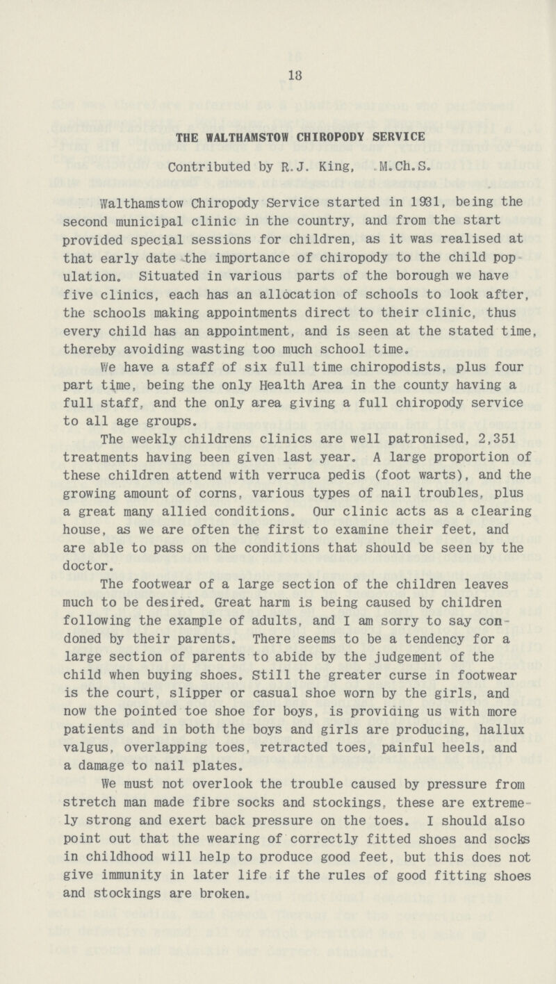 18 THE WALTHAMSTOW CHIROPODY SERVICE Contributed by R.J. King, M.Ch.S. Walthamstow Chiropody Service started in 1931, being the second municipal clinic in the country, and from the start provided special sessions for children, as it was realised at that early date the importance of chiropody to the child pop ulation. Situated in various parts of the borough we have five clinics, each has an allocation of schools to look after, the schools making appointments direct to their clinic, thus every child has an appointment, and is seen at the stated time, thereby avoiding wasting too much school time. We have a staff of six full time chiropodists, plus four part time, being the only Health Area in the county having a full staff, and the only area giving a full chiropody service to all age groups. The weekly childrens clinics are well patronised, 2,351 treatments having been given last year. A large proportion of these children attend with verruca pedis (foot warts), and the growing amount of corns, various types of nail troubles, plus a great many allied conditions. Our clinic acts as a clearing house, as we are often the first to examine their feet, and are able to pass on the conditions that should be seen by the doctor. The footwear of a large section of the children leaves much to be desired. Great harm is being caused by children following the example of adults, and I am sorry to say con doned by their parents. There seems to be a tendency for a large section of parents to abide by the judgement of the child when buying shoes. Still the greater curse in footwear is the court, slipper or casual shoe worn by the girls, and now the pointed toe shoe for boys, is providing us with more patients and in both the boys and girls are producing, hallux valgus, overlapping toes, retracted toes, painful heels, and a damage to nail plates. We must not overlook the trouble caused by pressure from stretch man made fibre socks and stockings, these are extreme ly strong and exert back pressure on the toes. I should also point out that the wearing of correctly fitted shoes and socks in childhood will help to produce good feet, but this does not give immunity in later life if the rules of good fitting shoes and stockings are broken.