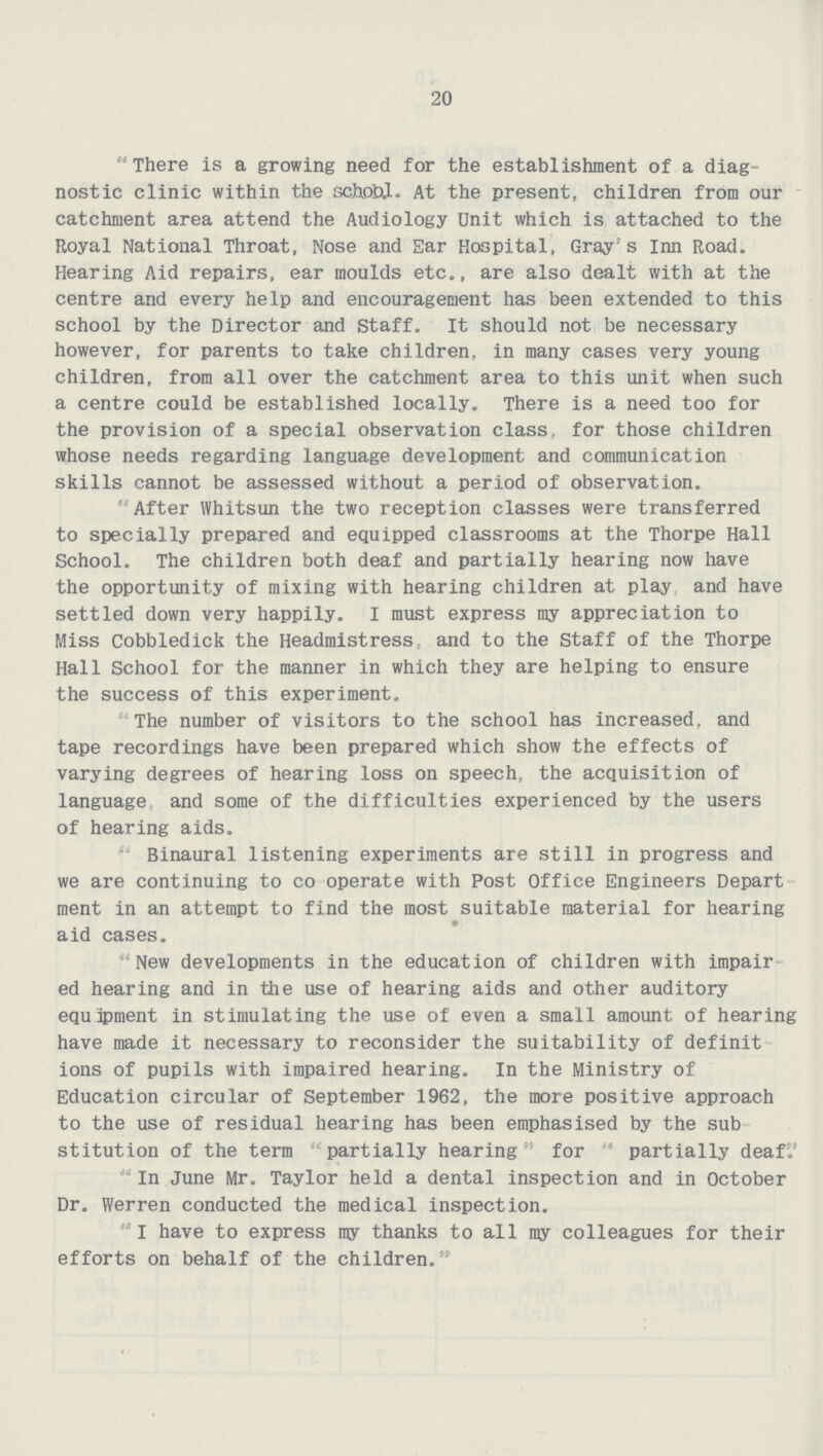 20 There is a growing need for the establishment of a diag nostic clinic within the school. At the present, children from our catchment area attend the Audiology Unit which is attached to the Royal National Throat, Nose and Ear Hospital, Gray's Inn Road. Hearing Aid repairs, ear moulds etc., are also dealt with at the centre and every help and encouragement has been extended to this school by the Director and Staff. It should not be necessary however, for parents to take children, in many cases very young children, from all over the catchment area to this unit when such a centre could be established locally. There is a need too for the provision of a special observation class, for those children whose needs regarding language development and communication skills cannot be assessed without a period of observation. 'After Whitsun the two reception classes were transferred to specially prepared and equipped classrooms at the Thorpe Hall School. The children both deaf and partially hearing now have the opportunity of mixing with hearing children at play and have settled down very happily. I must express my appreciation to Miss Cobbledick the Headmistress and to the Staff of the Thorpe Hall School for the manner in which they are helping to ensure the success of this experiment. The number of visitors to the school has increased, and tape recordings have been prepared which show the effects of varying degrees of hearing loss on speech, the acquisition of language and some of the difficulties experienced by the users of hearing aids. Binaural listening experiments are still in progress and we are continuing to co operate with Post Office Engineers Depart ment in an attempt to find the most suitable material for hearing aid cases. New developments in the education of children with impair ed hearing and in the use of hearing aids and other auditory equipment in stimulating the use of even a small amount of hearing have made it necessary to reconsider the suitability of definit ions of pupils with impaired hearing. In the Ministry of Education circular of September 1962, the more positive approach to the use of residual hearing has been emphasised by the sub stitution of the term partially hearing for  partially deaf'.' In June Mr. Taylor held a dental inspection and in October Dr. Werren conducted the medical inspection.  I have to express my thanks to all ray colleagues for their efforts on behalf of the children.
