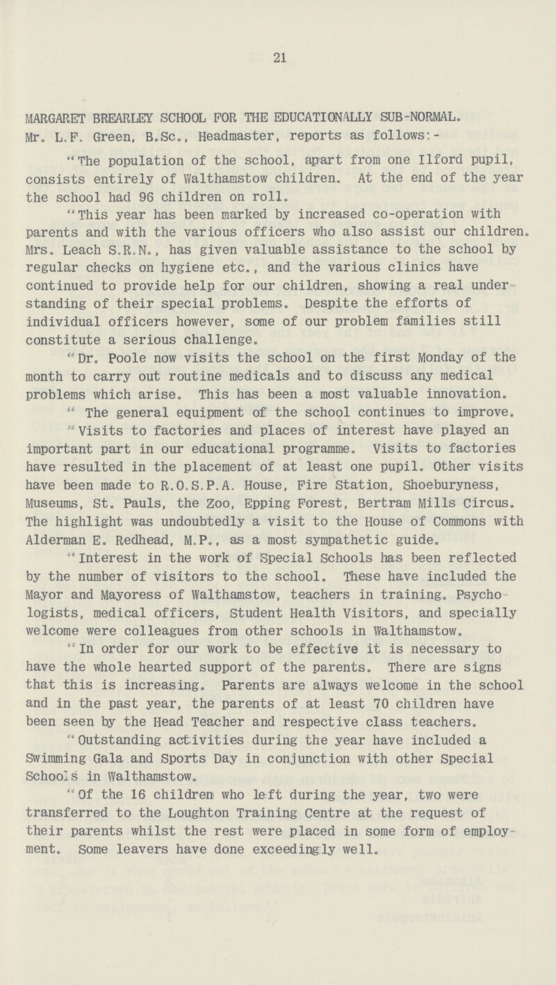 21 MARGARET BREARLEY SCHOOL FOR THE EDUCATIONALLY SUB-NORMAL. Mr. L.F. Green, B.Sc., Headmaster, reports as follows:- The population of the school, apart from one Ilford pupil, consists entirely of Walthamstow children. At the end of the year the school had 96 children on roll. This year has been marked by increased co-operation with parents and with the various officers who also assist our children. Mrs. Leach S.R.N., has given valuable assistance to the school by regular checks on hygiene etc., and the various clinics have continued to provide help for our children, showing a real under standing of their special problems. Despite the efforts of individual officers however, some of our problem families still constitute a serious challenge.  Dr. Poole now visits the school on the first Monday of the month to carry out routine medicals and to discuss any medical problems which arise. This has been a most valuable innovation.  The general equipment of the school continues to improve. Visits to factories and places of interest have played an important part in our educational programme. Visits to factories have resulted in the placement of at least one pupil. Other visits have been made to R.O.S.P.A. House, Fire Station, Shoeburyness, Museums, St. Pauls, the Zoo, Epping Forest, Bertram Mills Circus. The highlight was undoubtedly a visit to the House of Commons with Alderman E. Redhead, M.P., as a most sympathetic guide.  Interest in the work of Special Schools has been reflected by the number of visitors to the school. These have included the Mayor and Mayoress of Walthamstow, teachers in training. Psycho logists, medical officers, Student Health Visitors, and specially welcome were colleagues from other schools in Walthamstow.  In order for our work to be effective it is necessary to have the whole hearted support of the parents. There are signs that this is increasing. Parents are always welcome in the school and in the past year, the parents of at least 70 children have been seen by the Head Teacher and respective class teachers. Outstanding activities during the year have included a Swimming Gala and Sports Day in conjunction with other Special Schools in Walthamstow. Of the 16 children who left during the year, two were transferred to the Loughton Training Centre at the request of their parents whilst the rest were placed in some form of employ ment. Some leavers have done exceedingly well.