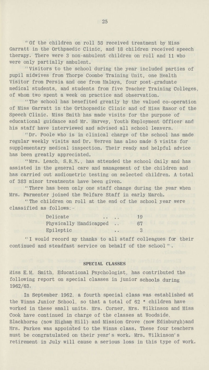 25 Of the children on roll 58 received treatment by Miss Garratt in the Orthpaedic Clinic, and 18 children received speech therapy. There were 3 non-ambulent children on roll and 11 who were only partially ambulent. Visitors to the school during the year included parties of pupil midwives from Thorpe Coombe Training Unit, one Health Visitor from Persia and one from Malaya, four post-graduate medical students, and students from five Teacher Training Colleges, of whom two spent a week on practice and observation. The school has benefited greatly by the valued co-operation of Miss Garratt in the Orthopaedic Clinic and of Miss Rasor of the Speech Clinic. Miss Smith has made visits for the purpose of educational guidance and Mr. Harvey, Youth Employment Officer and his staff have interviewed and advised all school leavers. Dr. Poole who is in clinical charge of the school has made regular weekly visits and Dr. Werren has also made 5 visits for supplementary medical inspection. Their ready and helpful advice has been greatly appreciated. Mrs. Leach, S.R.N., has attended the school daily and has assisted in the general care and management of the children and has carried out audiometric testing on selected children. A total of 383 minor treatments have been given. There has been only one staff change during the year when Mrs. Parmenter joined the Welfare Staff in early March. The children on roll at the end of the school year were classified as follows:- Delicate 19 Physically Handicapped 67 Epileptic 3 I would record my thanks to all staff colleagues for their continued and steadfast service on behalf of the school  . SPECIAL CLASSES Miss EM. Smith, Educational Psychologist, has contributed the following report on special classes in junior schools during 1962/63. In September 1962, a fourth special class was established at the Winns Junior School, so that a total of 62 * children have worked in these small units. Mrs. Corner, Mrs. Wilkinson and Miss Cook have continued in charge of the classes at Woodside. Blackhorse (now Higham Hill) and Mission Grove (now Edinburgh)and Mrs. Parkes was appointed to the Winns class. These four teachers must be congratulated on their year's work. Mrs. Wilkinson's retirement in July will cause a serious loss in this type of work.