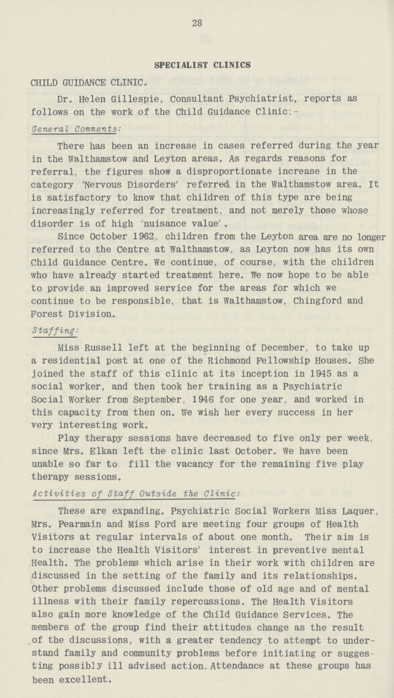 28 SPECIALIST CLINICS CHILD GUIDANCE CLINIC. Dr. Helen Gillespie, Consultant Psychiatrist, reports as follows on the work of the Child Guidance Clinic:- General Comments: There has been an increase in cases referred during the year in the Walthamstow and Leyton areas. As regards reasons for referral, the figures show a disproportionate increase in the category 'Nervous Disorders' referred in the Walthamstow area. It is satisfactory to know that children of this type are being increasingly referred for treatment, and not merely those whose disorder is of high nuisance value. Since October 1962. children from the Leyton area are no longer referred to the Centre at Walthamstow, as Leyton now has its own Child Guidance Centre. We continue, of course, with the children who have already started treatment here. We now hope to be able to provide an improved service for the areas for which we continue to be responsible, that is Walthamstow, Chingford and Forest Division. Staffing: Miss Russell left at the beginning of December, to take up a residential post at one of the Richmond Fellowship Houses. She joined the staff of this clinic at its inception in 1945 as a social worker, and then took her training as a Psychiatric Social Worker from September, 1946 for one year, and worked in this capacity from then on. We wish her every success in her very interesting work. Play therapy sessions have decreased to five only per week, since Mrs. Elkan left the clinic last October. We have been unable so far to fill the vacancy for the remaining five play therapy sessions. Activities of Staff Outside the Clinic: These are expanding. Psychiatric Social Workers Miss Laquer, Mrs. Pearmain and Miss Ford are meeting four groups of Health Visitors at regular intervals of about one month. Their aim is to increase the Health Visitors' interest in preventive mental Health. The problems which arise in their work with children are discussed in the setting of the family and its relationships. Other problems discussed include those of old age and of mental illness with their family repercussions. The Health Visitors also gain more knowledge of the Child Guidance Services. The members of the group find their attitudes change as the result of the discussions, with a greater tendency to attempt to under stand family and community problems before initiating or sugges ting possibly ill advised action. Attendance at these groups has been excellent.