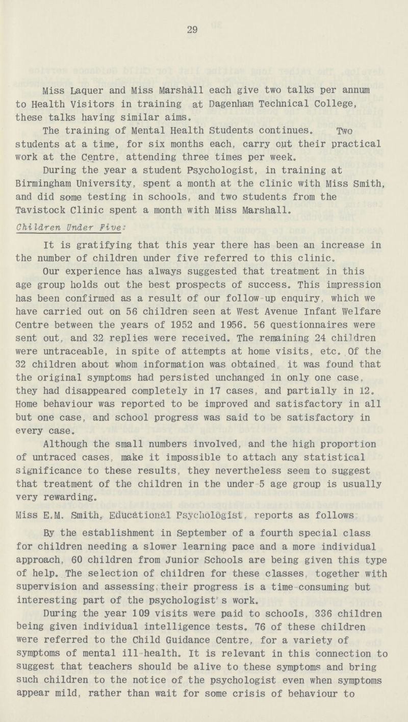 29 Miss Laquer and Miss Marshall each give two talks per annum to Health visitors in training at Dagenham Technical College, these talks having similar aims. The training of Mental Health Students continues. Two students at a time, for six months each, carry out their practical work at the Centre, attending three times per week. During the year a student Psychologist, in training at Birmingham University, spent a month at the clinic with Miss Smith, and did some testing in schools, and two students from the Tavistock Clinic spent a month with Miss Marshall. Children Under Five: It is gratifying that this year there has been an increase in the number of children under five referred to this clinic. Our experience has always suggested that treatment in this age group holds out the best prospects of success. This impression has been confirmed as a result of our follow up enquiry, which we have carried out on 56 children seen at West Avenue Infant Welfare Centre between the years of 1952 and 1956. 56 questionnaires were sent out, and 32 replies were received. The remaining 24 children were untraceable, in spite of attempts at home visits, etc. Of the 32 children about whom information was obtained it was found that the original symptoms had persisted unchanged in only one case. they had disappeared completely in 17 cases, and partially in 12. Home behaviour was reported to be improved and satisfactory in all but one case, and school progress was said to be satisfactory in every case. Although the small numbers involved, and the high proportion of untraced cases, make it impossible to attach any statistical significance to these results, they nevertheless seem to suggest that treatment of the children in the under 5 age group is usually very rewarding. Miss E.M. Smith.. Educational Psychologist, reports as follows By the establishment in September of a fourth special class for children needing a slower learning pace and a more individual approach. 60 children from Junior Schools are being given this type of help. The selection of children for these classes, together with supervision and assessing, their progress is a time consuming but interesting part of the psychologist's work. During the year 109 visits were paid to schools, 336 children being given individual intelligence tests. 76 of these children were referred to the Child Guidance Centre, for a variety of symptoms of mental ill health. It is relevant in this connection to suggest that teachers should be alive to these symptoms and bring such children to the notice of the psychologist even when symptoms appear mild, rather than wait for some crisis of behaviour to