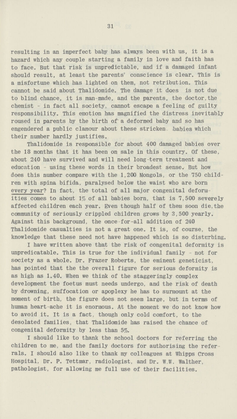 31 resulting in an imperfect baby has always been with us, it is a hazard which any couple starting a family in love and faith has to face. But that risk is unpredictable, and if a damaged infant should result, at least the parents' conscience is clear. This is a misfortune which has lighted on them, not retribution. This cannot be said about Thalidomide. The damage it does is not due to blind chance, it is man made, and the parents, the doctor,the chemist - in fact all society, cannot escape a feeling of guilty responsibility. This emotion has magnified the distress inevitably roused in parents by the birth of a deformed baby and so has engendered a public clamour about these stricken babies which their number hardly justifies. Thalidomide is responsible for about 400 damaged babies over the 18 months that it has been on sale in this country. Of these, about 240 have survived and will need long term treatment and education using these words in their broadest sense. But how does this number compare with the 1,200 Mongols, or the 750 child ren with spina bifida, paralysed below the waist who are born every year? In fact, the total of all major congenital deform ities comes to about 1% of all babies born, that is 7,500 severely affected children each year. Even though half of them soon die,the community of seriously crippled children grows by 3,500 yearly. Against this background, the once for-all addition of 240 Thalidomide casualties is not a great one. It is, of course, the knowledge that these need not have happened which is so disturbing. I have written above that the risk of congenital deformity is unpredicatable. This is true for the individual family not for society as a whole. Dr. Frazer Roberts, the eminent geneticist, has pointed that the the overall figure for serious deformity is as high as 1.40. When we think of the staggeringly complex development the foetus must needs undergo, and the risk of death by drowning, suffocation or apoplexy he has to surmount at the moment of birth, the figure does not seem large, but in terms of human heart ache it is enormous. At the moment we do not know how to avoid it. It is a fact, though only cold comfort, to the desolated families, that Thalidomide has raised the chance of congenital deformity by less than 5%. I should like to thank the school doctors for referring the children to me, and the family doctors for authorising the refer rals. I should also like to thank my colleagues at Whipps Cross Hospital, Dr. P. Tettmar, radiologist, and Dr. W W. Walther, pathologist, for allowing me full use of their facilities.