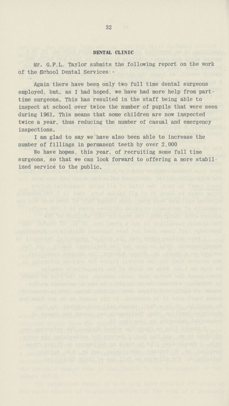 32 DENTAL CLINIC Mr. G.P.L. Taylor submits the following report on the work of the School Dental Services:- Again there have been only two full time dental surgeons employed, but, as I had hoped, we have had more help from part time surgeons. This has resulted in the staff being able to inspect at school over twice the number of pupils that were seen during 1961. This means that some children are now inspected twice a year, thus reducing the number of casual and emergency inspections. I am glad to say we have also been able to increase the number of fillings in permanent teeth by over 2,000 We have hopes, this year, of recruiting some full time surgeons, so that we can look forward to offering a more stabil ized service to the public.