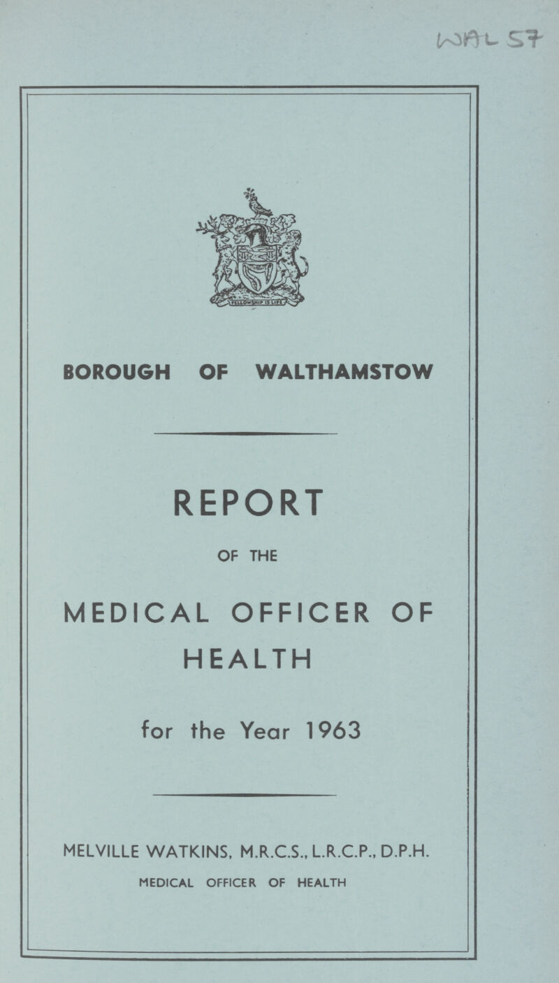 WAL 57 BOROUGH OF WALTHAMSTOW REPORT OF THE MEDICAL OFFICER OF HEALTH for the Year 1963 MELVILLE WATKINS, M.R.C.S., L.R.C.P., D.P.H. MEDICAL OFFICER OF HEALTH