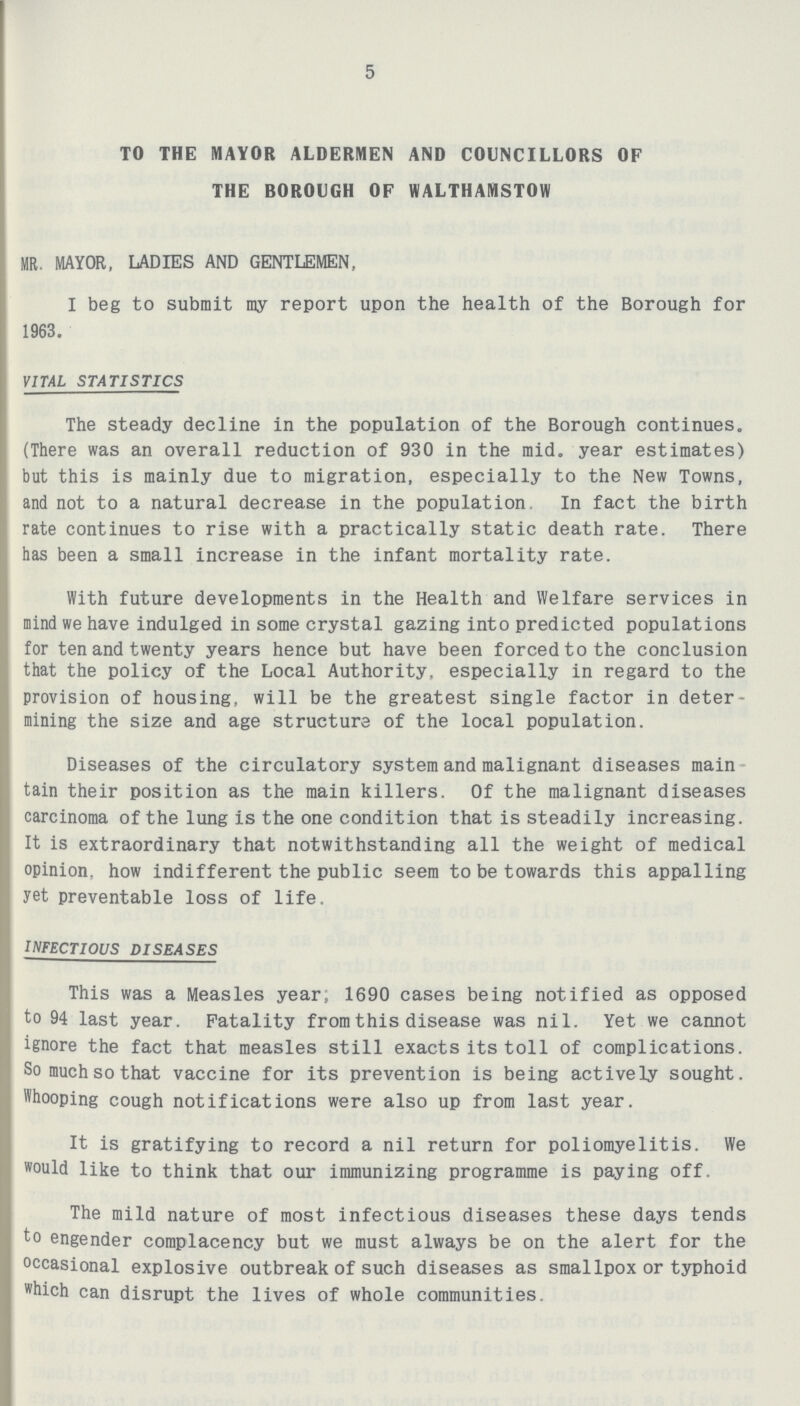 5 TO THE MAYOR ALDERMEN AND COUNCILLORS OF THE BOROUGH OF WALTHAMSTOW MR. MAYOR, LADIES AND GENTLEMEN, I beg to submit my report upon the health of the Borough for 1963. VITAL STATISTICS The steady decline in the population of the Borough continues. (There was an overall reduction of 930 in the mid. year estimates) but this is mainly due to migration, especially to the New Towns, and not to a natural decrease in the population In fact the birth rate continues to rise with a practically static death rate. There has been a small increase in the infant mortality rate. With future developments in the Health and Welfare services in mind we have indulged in some crystal gazing into predicted populations for ten and twenty years hence but have been forced to the conclusion that the policy of the Local Authority, especially in regard to the provision of housing, will be the greatest single factor in deter mining the size and age structure of the local population. Diseases of the circulatory system and malignant diseases main tain their position as the main killers. Of the malignant diseases carcinoma of the lung is the one condition that is steadily increasing. It is extraordinary that notwithstanding all the weight of medical opinion, how indifferent the public seem to be towards this appalling yet preventable loss of life. INFECTIOUS DISEASES This was a Measles year, 1690 cases being notified as opposed to 94 last year. Fatality from this disease was nil. Yet we cannot ignore the fact that measles still exacts its toll of complications. So much so that vaccine for its prevention is being actively sought. Whooping cough notifications were also up from last year. It is gratifying to record a nil return for poliomyelitis. We would like to think that our immunizing programme is paying off. The mild nature of most infectious diseases these days tends to engender complacency but we must always be on the alert for the occasional explosive outbreak of such diseases as smallpox or typhoid which can disrupt the lives of whole communities.