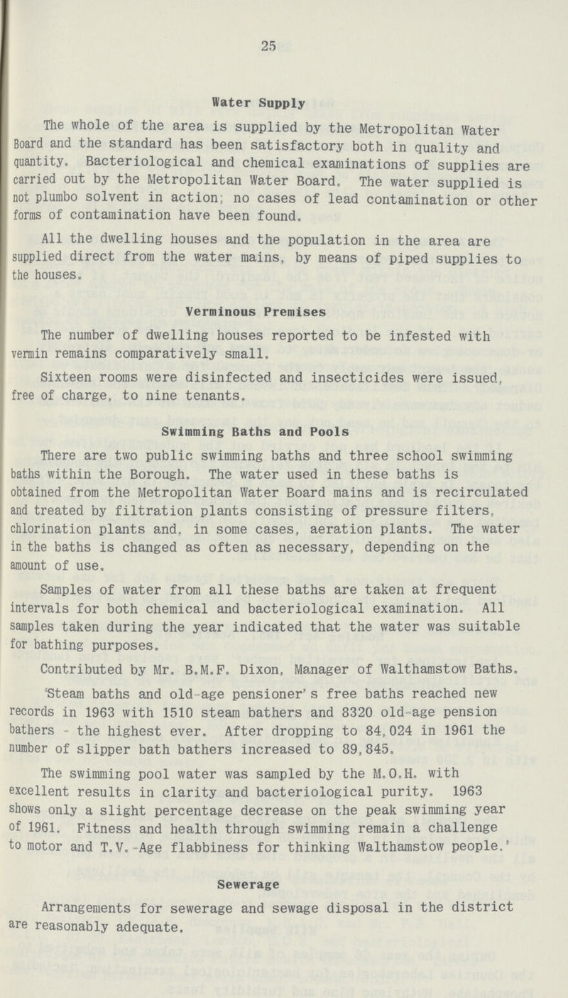 25 Water Supply The whole of the area is supplied by the Metropolitan Water Board and the standard has been satisfactory both in quality and quantity. Bacteriological and chemical examinations of supplies are carried out by the Metropolitan Water Board. The water supplied is not plumbo solvent in action; no cases of lead contamination or other forms of contamination have been found. All the dwelling houses and the population in the area are supplied direct from the water mains, by means of piped supplies to the houses. Verminous Premises The number of dwelling houses reported to be infested with vermin remains comparatively small. Sixteen rooms were disinfected and insecticides were issued. free of charge, to nine tenants. Swimming Baths and Pools There are two public swimming baths and three school swimming baths within the Borough. The water used in these baths is obtained from the Metropolitan Water Board mains and is recirculated and treated by filtration plants consisting of pressure filters, chlorination plants and. in some cases, aeration plants. The water in the baths is changed as often as necessary, depending on the amount of use. Samples of water from all these baths are taken at frequent intervals for both chemical and bacteriological examination. All samples taken during the year indicated that the water was suitable for bathing purposes. Contributed by Mr. B.M.F. Dixon, Manager of Walthamstow Baths. Steam baths and old age pensioner's free baths reached new records in 1963 with 1510 steam bathers and 8320 old age pension bathers - the highest ever. After dropping to 84,024 in 1961 the number of slipper bath bathers increased to 89,845. The swimming pool water was sampled by the M.O.H. with excellent results in clarity and bacteriological purity. 1963 shows only a slight percentage decrease on the peak swimming year of 1961. Fitness and health through swimming remain a challenge to motor and T.V. Age flabbiness for thinking Walthamstow people.' Sewerage Arrangements for sewerage and sewage disposal in the district are reasonably adequate.