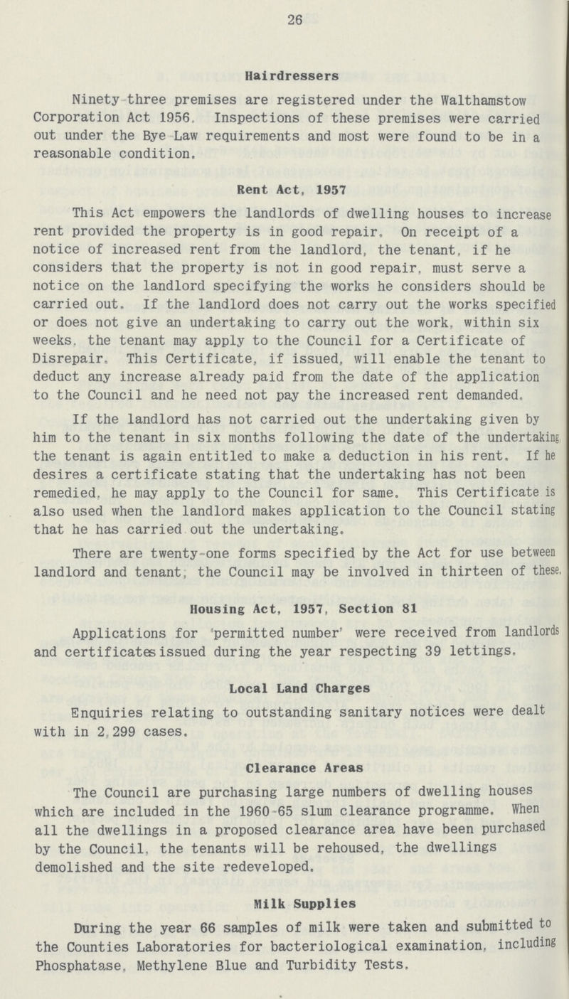 26 Hairdressers Ninety three premises are registered under the Walthamstow Corporation Act 1956. Inspections of these premises were carried out under the Bye Law requirements and most were found to be in a reasonable condition. Rent Act, 1957 This Act empowers the landlords of dwelling houses to increase rent provided the property is in good repair. On receipt of a notice of increased rent from the landlord, the tenant, if he considers that the property is not in good repair, must serve a notice on the landlord specifying the works he considers should be carried out. If the landlord does not carry out the works specified or does not give an undertaking to carry out the work, within six weeks, the tenant may apply to the Council for a Certificate of Disrepair, This Certificate, if issued, will enable the tenant to deduct any increase already paid from the date of the application to the Council and he need not pay the increased rent demanded. If the landlord has not carried out the undertaking given by him to the tenant in six months following the date of the undertaking the tenant is again entitled to make a deduction in his rent. If he desires a certificate stating that the undertaking has not been remedied, he may apply to the Council for same. This Certificate is also used when the landlord makes application to the Council stating that he has carried out the undertaking. There are twenty-one forms specified by the Act for use between landlord and tenant, the Council may be involved in thirteen of these, Housing Act, 1957, Section 81 Applications for 'permitted number' were received from landlords and certificates issued during the year respecting 39 lettings. Local Land Charges Enquiries relating to outstanding sanitary notices were dealt with in 2,299 cases. Clearance Areas The Council are purchasing large numbers of dwelling houses which are included in the 1960 65 slum clearance programme. When all the dwellings in a proposed clearance area have been purchased by the Council, the tenants will be rehoused, the dwellings demolished and the site redeveloped. Milk Supplies During the year 66 samples of milk were taken and submitted to the Counties Laboratories for bacteriological examination, including Phosphatase, Methylene Blue and Turbidity Tests.