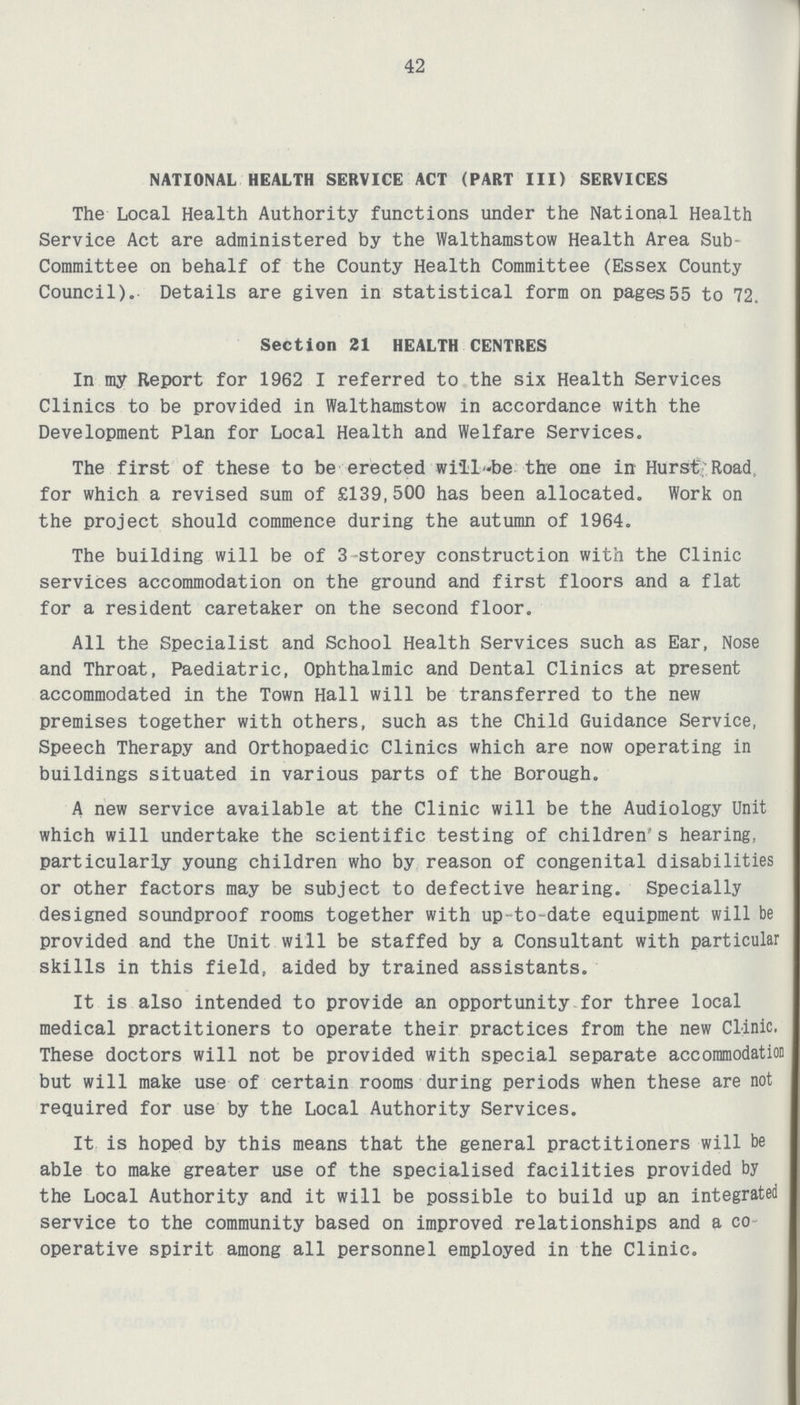 42 NATIONAL HEALTH SERVICE ACT (PART III) SERVICES The Local Health Authority functions under the National Health Service Act are administered by the Walthamstow Health Area Sub Committee on behalf of the County Health Committee (Essex County Council). Details are given in statistical form on pages55 to 72. Section 21 HEALTH CENTRES In my Report for 1962 I referred to the six Health Services Clinics to be provided in Walthamstow in accordance with the Development Plan for Local Health and Welfare Services. The first of these to be erected willbe the one in Hurst Road; for which a revised sum of £139,500 has been allocated. Work on the project should commence during the autumn of 1964. The building will be of 3 storey construction with the Clinic services accommodation on the ground and first floors and a flat for a resident caretaker on the second floor. All the Specialist and School Health Services such as Ear, Nose and Throat, Paediatric, Ophthalmic and Dental Clinics at present accommodated in the Town Hall will be transferred to the new premises together with others, such as the Child Guidance Service, Speech Therapy and Orthopaedic Clinics which are now operating in buildings situated in various parts of the Borough. A new service available at the Clinic will be the Audiology Unit which will undertake the scientific testing of children's hearing, particularly young children who by reason of congenital disabilities or other factors may be subject to defective hearing. Specially designed soundproof rooms together with up to-date equipment will be provided and the Unit will be staffed by a Consultant with particular skills in this field, aided by trained assistants. It is also intended to provide an opportunity for three local medical practitioners to operate their practices from the new Clinic. These doctors will not be provided with special separate accommodation but will make use of certain rooms during periods when these are not required for use by the Local Authority Services. It is hoped by this means that the general practitioners will be able to make greater use of the specialised facilities provided by the Local Authority and it will be possible to build up an integrated service to the community based on improved relationships and a co operative spirit among all personnel employed in the Clinic.