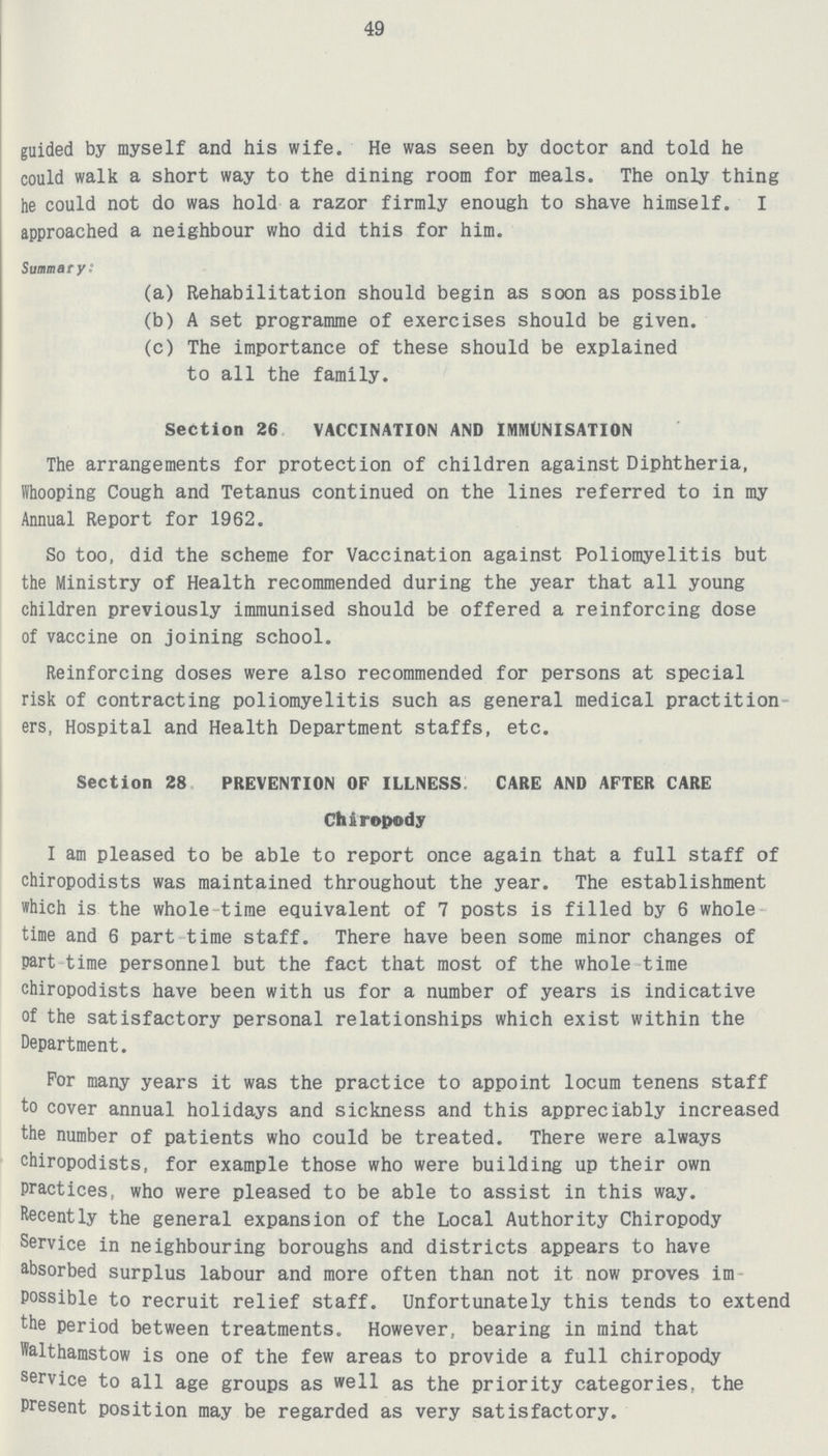 49 guided by myself and his wife. He was seen by doctor and told he could walk a short way to the dining room for meals. The only thing he could not do was hold a razor firmly enough to shave himself. I approached a neighbour who did this for him. Summary: (a) Rehabilitation should begin as soon as possible (b) A set programme of exercises should be given. (c) The importance of these should be explained to all the family. Section 26 VACCINATION AND IMMUNISATION The arrangements for protection of children against Diphtheria, Whooping Cough and Tetanus continued on the lines referred to in my Annual Report for 1962. So too, did the scheme for Vaccination against Poliomyelitis but the Ministry of Health recommended during the year that all young children previously immunised should be offered a reinforcing dose of vaccine on joining school. Reinforcing doses were also recommended for persons at special risk of contracting poliomyelitis such as general medical practition ers, Hospital and Health Department staffs, etc. Section 28 PREVENTION OF ILLNESS CARE AND AFTER CARE Chiropody I am pleased to be able to report once again that a full staff of chiropodists was maintained throughout the year. The establishment which is the whole time equivalent of 7 posts is filled by 6 whole time and 6 part time staff. There have been some minor changes of part time personnel but the fact that most of the whole time chiropodists have been with us for a number of years is indicative of the satisfactory personal relationships which exist within the Department. For many years it was the practice to appoint locum tenens staff to cover annual holidays and sickness and this appreciably increased the number of patients who could be treated. There were always chiropodists, for example those who were building up their own practices, who were pleased to be able to assist in this way. Recently the general expansion of the Local Authority Chiropody Service in neighbouring boroughs and districts appears to have absorbed surplus labour and more often than not it now proves im possible to recruit relief staff. Unfortunately this tends to extend the period between treatments. However, bearing in mind that Walthamstow is one of the few areas to provide a full chiropody service to all age groups as well as the priority categories, the Present position may be regarded as very satisfactory.