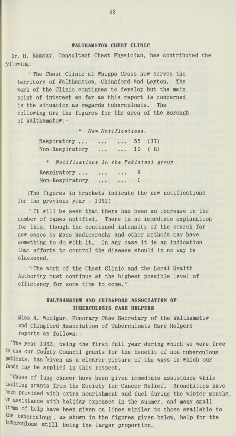 53 WALTHAMSTOW CHEST CLINIC Dr. H. Ramsay, Consultant Chest Physician, has contributed the following -  The Chest Clinic at Whipps Cross now serves the territory of Walthamstow, Chingford and Leyton. The work of the Clinic continues to develop but the main point of interest so far as this report is concerned is the situation as regards tuberculosis. The following are the figures for the area of the Borough of Walthamstow; - * New Notifications. Respiratory 55(37) Non Respiratory 10(8) * Notifications in the Pakistani group. Respiratory 9 Non-Respiratory 1 (The figures in brackets indicate the new notifications for the previous year 1962)  It will be seen that there has been an increase in the number of cases notified. There is no immediate explanation for this, though the continued intensity of the search for new cases by Mass Radiography and other methods may have something to do with it. In any case it is an indication that efforts to control the disease should in no way be slackened.  The work of the Chest Clinic and the Local Health Authority must continue at the highest possible level of efficiency for some time to come. WALTHAMSTOW AND CHINGFORD ASSOCIATION OF TUBERCULOSIS CARE HELPERS Miss A. Woolgar, Honorary Case Secretary of the Walthamstow arid Chingford Association of Tuberculosis Care Helpers reports as follows:- the year 1963, being the first full year during which we were free to use our County Council grants for the benefit of non tuberculous Patients, has given us a clearer picture of the ways in which our funds may be applied in this respect. 'Cases of lung cancer have been given immediate assistance while waiting grants from the Society for Cancer Relief. Bronchitics have been provided with extra nourishment and fuel during the winter months, or assistance with holiday expenses in the summer, and many small items of help have been given on lines similar to those available to the tuberculous , as shown in the figures given below, help for the tuberculous still being the larger proportion.