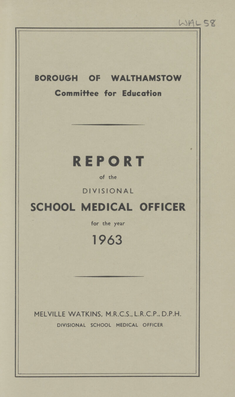 BOROUGH OF WALTHAMSTOW Committee for Education REPORT of the DIVISIONAL SCHOOL MEDICAL OFFICER for the year 1963 MELVILLE WATKINS, M.R.C.S., L.R.C.P., D.P.H. DIVISIONAL SCHOOL MEDICAL OFFICER