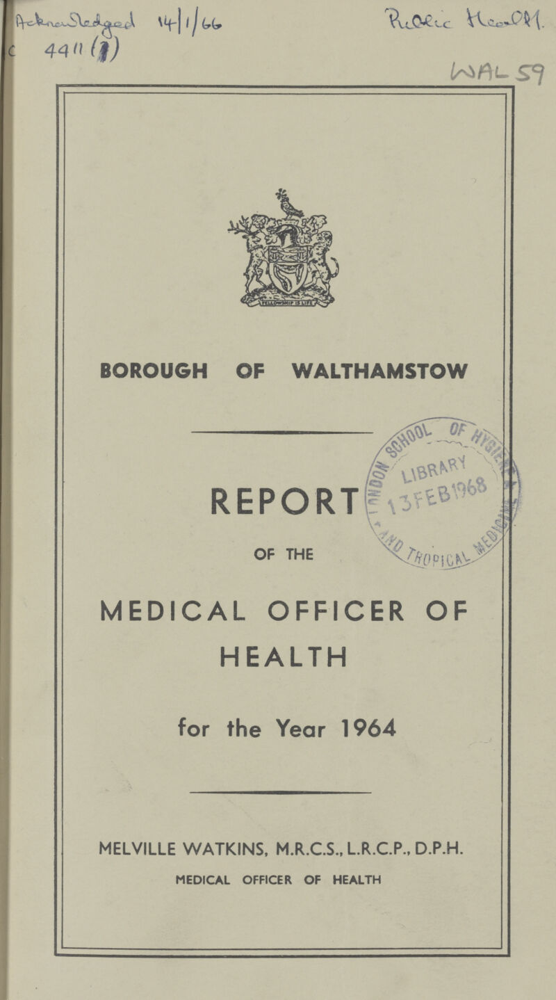 Acknowledge 14/1/66 C 4411 (1) Public Health WAL 59 BOROUGH OF WALTHAMSTOW REPORT OF THE MEDICAL OFFICER OF HEALTH for the Year 1964 MELVILLE WATKINS, M.R.C.S., L.R.C.P., D.P.H. MEDICAL OFFICER OF HEALTH