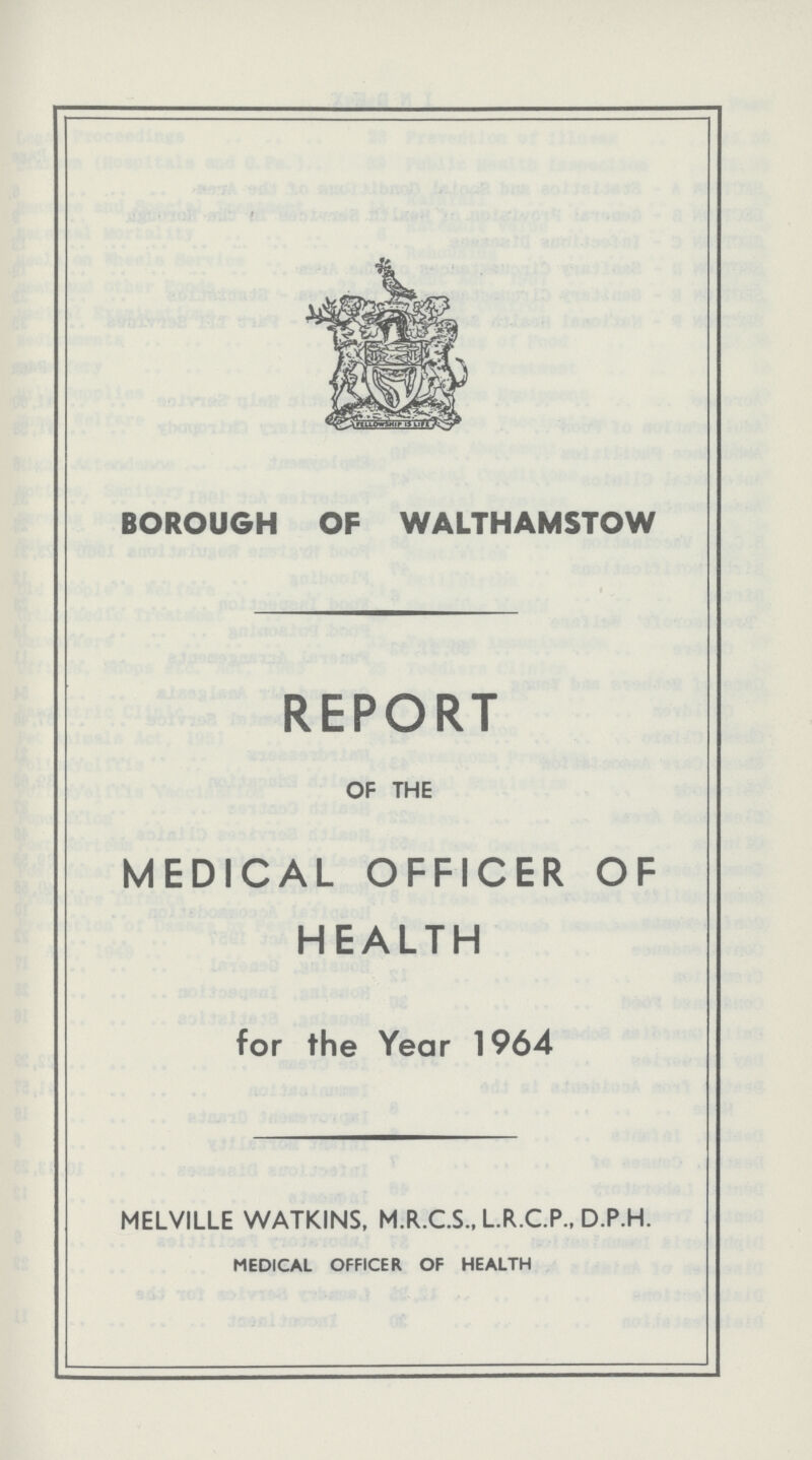 BOROUGH OF WALTHAMSTOW REPORT OF THE MEDICAL OFFICER OF HEALTH for the Year 1964 MELVILLE WATKINS, M.R.C.S., L.R.C.P., D.P.H. MEDICAL OFFICER OF HEALTH