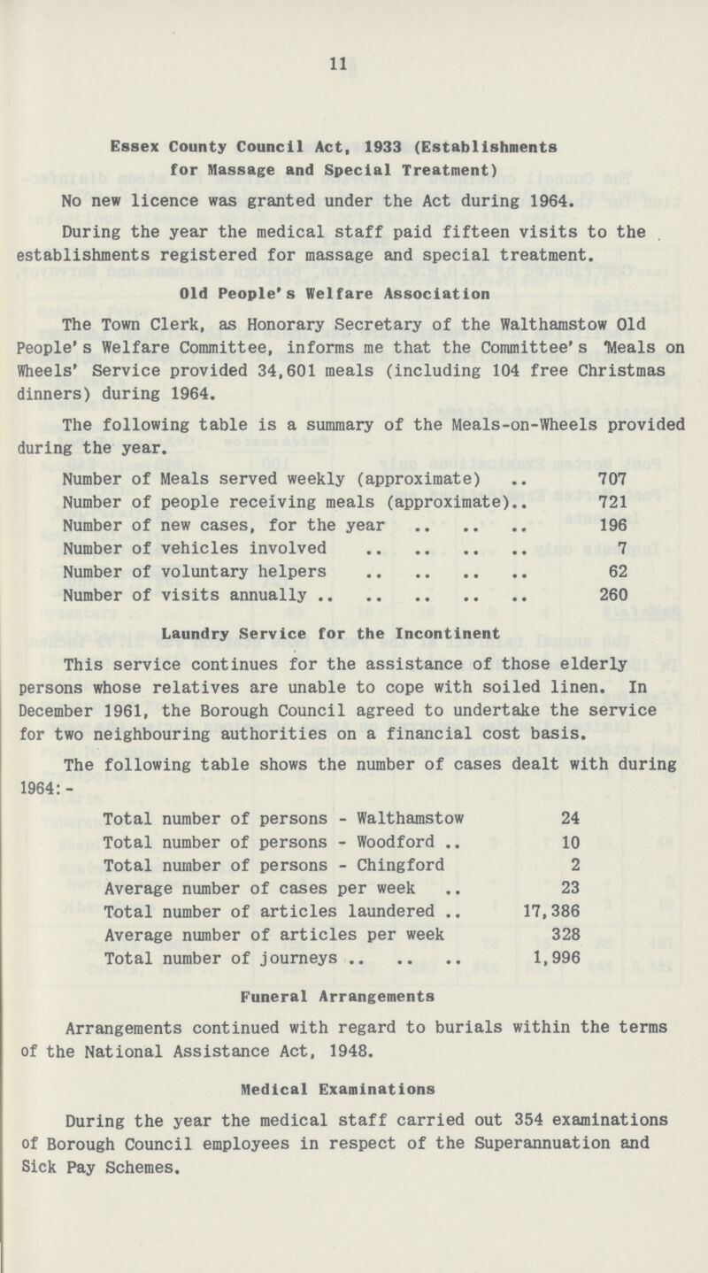 11 Essex County Council Act, 1933 (Establishments for Massage and Special Treatment) No new licence was granted under the Act during 1964. During the year the medical staff paid fifteen visits to the establishments registered for massage and special treatment. Old People's Welfare Association The Town Clerk, as Honorary Secretary of the Walthamstow Old people's Welfare Committee, informs me that the Committee's 'Meals on Wheels' Service provided 34,601 meals (including 104 free Christmas dinners) during 1964. The following table is a summary of the Meals-on-Wheels provided during the year. Number of Meals served weekly (approximate) 707 Number of people receiving meals (approximate) 721 Number of new cases, for the year 196 Number of vehicles involved 7 Number of voluntary helpers 62 Number of visits annually 260 Laundry Service for the Incontinent This service continues for the assistance of those elderly persons whose relatives are unable to cope with soiled linen. In December 1961, the Borough Council agreed to undertake the service for two neighbouring authorities on a financial cost basis. The following table shows the number of cases dealt with during 1964:- Total number of persons-Walthamstow 24 Total number of persons-Woodford 10 Total number of persons-Chingford 2 Average number of cases per week 23 Total number of articles laundered 17,386 Average number of articles per week 328 Total number of journeys 1,996 Funeral Arrangements Arrangements continued with regard to burials within the terms of the National Assistance Act, 1948. Medical Examinations During the year the medical staff carried out 354 examinations of Borough Council employees in respect of the Superannuation and Sick Pay Schemes.