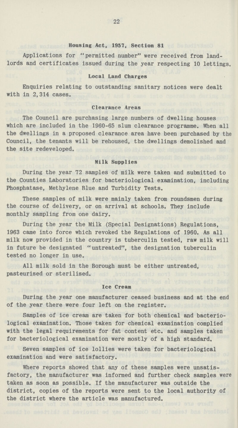 22 Housing Act, 1957, Section 81 Applications for permitted number were received from land lords and certificates issued during the year respecting 10 lettings. Local Land Charges Enquiries relating to outstanding sanitary notices were dealt with in 2,314 cases. Clearance Areas The Council are purchasing large numbers of dwelling houses which are included in the 1960-65 slum clearance programme. When all the dwellings in a proposed clearance area have been purchased by the Council, the tenants will be rehoused, the dwellings demolished and the site redeveloped. Milk Supplies During the year 72 samples of milk were taken and submitted to the Counties Laboratories for bacteriological examination, including Phosphatase, Methylene Blue and Turbidity Tests. These samples of milk were mainly taken from roundsmen during the course of delivery, or on arrival at schools. They include monthly sampling from one dairy. During the year the Milk (Special Designations) Regulations, 1963 came into force which revoked the Regulations of 1960. As all milk now provided in the country is tuberculin tested, raw milk will in future be designated untreated, the designation tuberculin tested no longer in use. All milk sold in the Borough must be either untreated, pasteurised or sterilised. Ice Cream During the year one manufacturer ceased business and at the end of the year there were four left on the register. Samples of ice cream are taken for both chemical and bacterio logical examination. Those taken for chemical examination complied with the legal requirements for fat content etc. and samples taken for bacteriological examination were mostly of a high standard. Seven samples of ice lollies were taken for bacteriological examination and were satisfactory. Where reports showed that any of these samples were unsatis factory, the manufacturer was informed and further check samples were taken as soon as possible. If the manufacturer was outside the district, copies of the reports were sent to the local authority of the district where the article was manufactured.