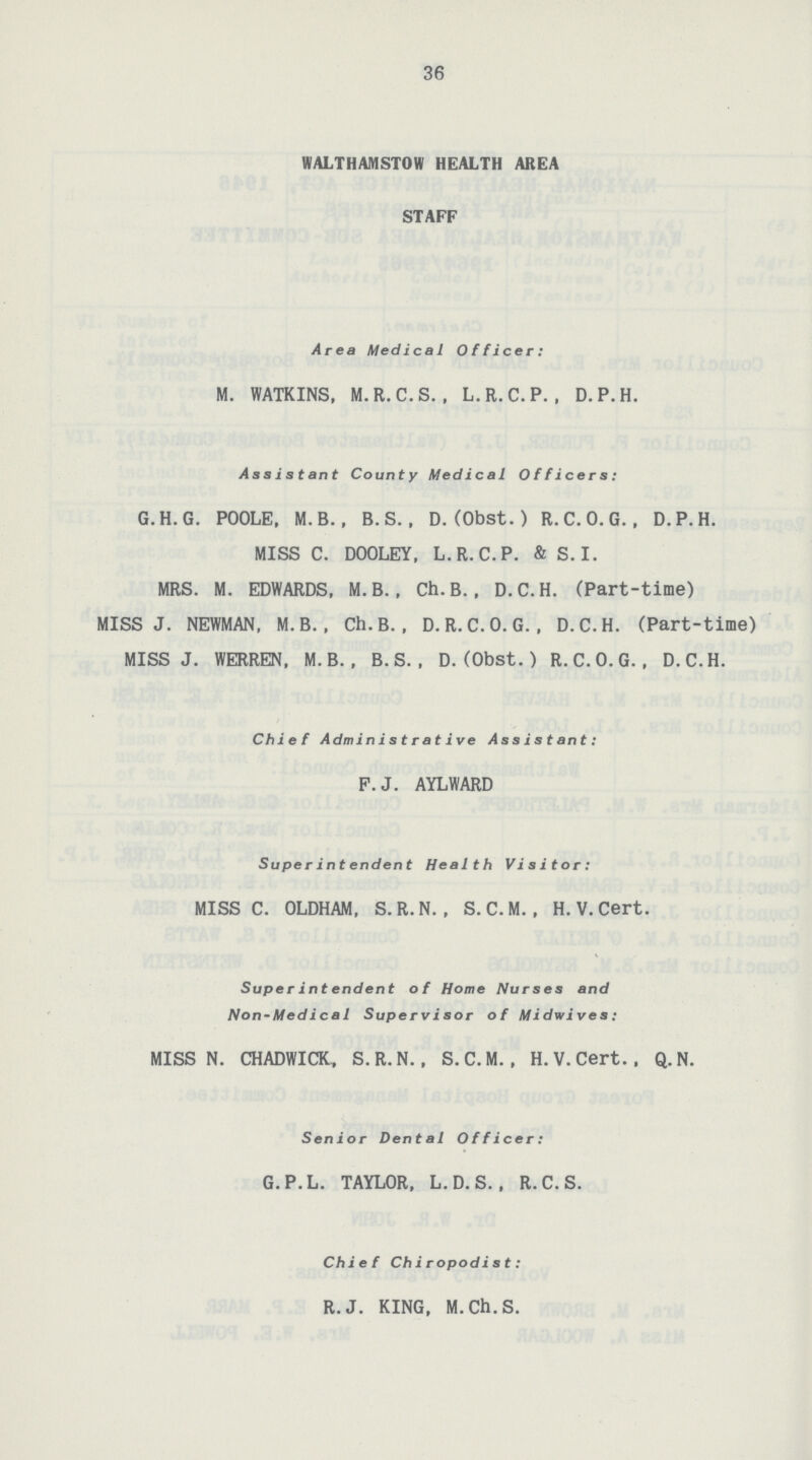 36 WALTHAMSTOW HEALTH AREA STAFF Area Medical Officer: M. WATKINS, M.R.C.S. , L.R.C.P. , D.P.H. Assistant County Medical Officers: G.H.G. POOLE, M.B., B. S., D. (Obst.) R.C.O.G. , D.P.H. MISS C. DOOLEY, L.R.C.P. & S.I. MRS. M. EDWARDS, M. B., Ch. B., D.C.H. (Part-time) MISS J. NEWMAN, M. B., Ch.B. , D. R.C.O.G., D.C.H. (Part-time) MISS J. WERREN, M. B. , B.S. . D. (Obst. ) R.C.O.G., D.C.H. Chief Administrative Assistant: F.J. AYLWARD Superintendent Health Visitor: MISS C. OLDHAM, S.R.N. , S. C. M. , H. V. Cert. Super in t endent of Home Nurses and Non-Medical Supervisor of Midvives: MISS N. CHADWICK, S.R.N., S.C.M., H.V.Cert.. Q.N. Senior Dent a I Officer: G.P.L. TAYLOR, L. D. S.. R.C.S. Chief Chiropodist: R.J. KING, M.Ch.S.
