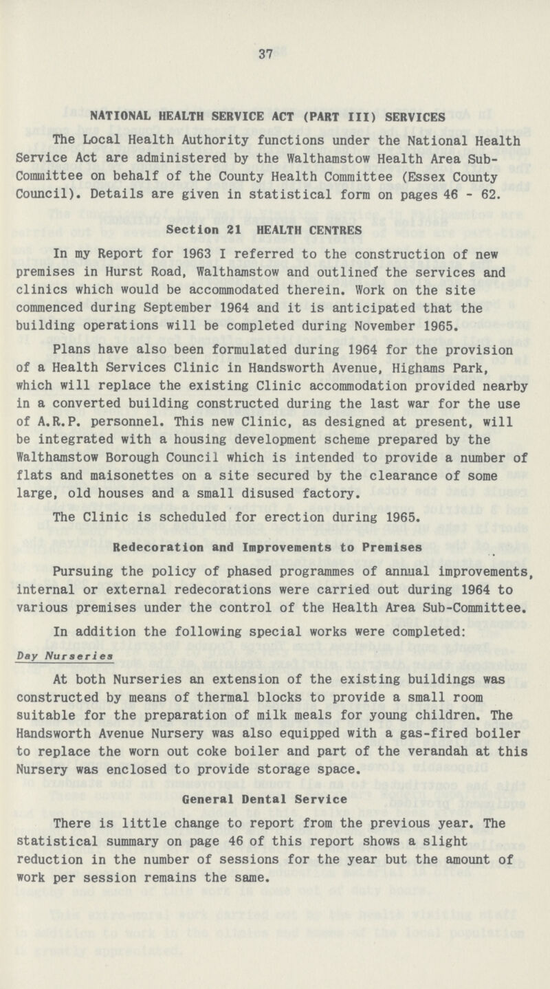 37 NATIONAL HEALTH SERVICE ACT (PART III) SERVICES The Local Health Authority functions under the National Health Service Act are administered by the Walthamstow Health Area Sub committee on behalf of the County Health Committee (Essex County Council). Details are given in statistical form on pages 46 - 62. Section 21 HEALTH CENTRES In my Report for 1963 I referred to the construction of new premises in Hurst Road, Walthamstow and outlined the services and clinics which would be accommodated therein. Work on the site commenced during September 1964 and it is anticipated that the building operations will be completed during November 1965. Plans have also been formulated during 1964 for the provision of a Health Services Clinic in Handsworth Avenue, Highams Park, which will replace the existing Clinic accommodation provided nearby in a converted building constructed during the last war for the use of A.R.P. personnel. This new Clinic, as designed at present, will be integrated with a housing development scheme prepared by the Walthamstow Borough Council which is intended to provide a number of flats and maisonettes on a site secured by the clearance of some large, old houses and a small disused factory. The Clinic is scheduled for erection during 1965. Redecoratlon and Improvements to Premises Pursuing the policy of phased programmes of annual improvements, internal or external redecorations were carried out during 1964 to various premises under the control of the Health Area Sub-Committee. In addition the following special works were completed: Day Nurseries At both Nurseries an extension of the existing buildings was constructed by means of thermal blocks to provide a small room suitable for the preparation of milk meals for young children. The Handsworth Avenue Nursery was also equipped with a gas-fired boiler to replace the worn out coke boiler and part of the verandah at this Nursery was enclosed to provide storage space. General Dental Service There is little change to report from the previous year. The statistical summary on page 46 of this report shows a slight reduction in the number of sessions for the year but the amount of work per session remains the same.