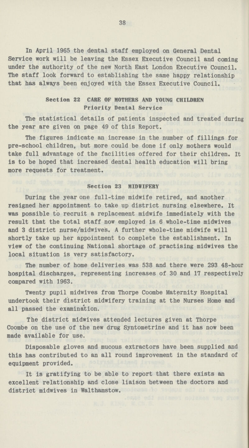 38 In April 1965 the dental staff employed on General Dental Service work will be leaving the Essex Executive Council and coming under the authority of the new North East London Executive Council. The staff look forward to establishing the same happy relationship that has always been enjoyed with the Essex Executive Council. Section 22 CARE OF MOTHERS AND YOUNG CHILDREN Priority Dental Service The statistical details of patients inspected and treated during the year are given on page 49 of this Report. The figures indicate an increase in the number of fillings for pre-school children, but more could be done if only mothers would take full advantage of the facilities offered for their children. It is to be hoped that increased dental health education will bring more requests for treatment. Section 23 MIDWIFERY During the year one full-time midwife retired, and another resigned her appointment to take up district nursing elsewhere. It was possible to recruit a replacement midwife immediately with the result that the total staff now employed is 6 whole-time midwives and 3 district nurse/midwives. A further whole-time midwife will shortly take up her appointment to complete the establishment. In view of the continuing National shortage of practising midwives the local situation is very satisfactory. The number of home deliveries was 538 and there were 293 48-hour hospital discharges, representing increases of 30 and 17 respectively compared with 1963. Twenty pupil midwives from Thorpe Coombe Maternity Hospital undertook their district midwifery training at the Nurses Home and all passed the examination. The district midwives attended lectures given at Thorpe Coombe on the use of the new drug Syntometrine and it has now been made available for use. Disposable gloves and mucous extractors have been supplied and this has contributed to an all round improvement in the standard of equipment provided. It is gratifying to be able to report that there exists an excellent relationship and close liaison between the doctors and district midwives in Walthamstow.