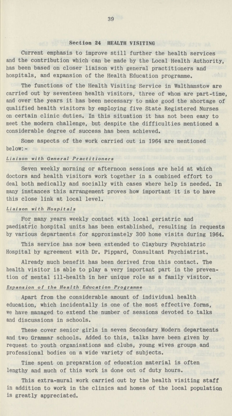 39 Section 24 HEALTH VISITING Current emphasis to improve still further the health services and the contribution which can be made by the Local Health Authority, has been based on closer liaison with general practitioners and hospitals, and expansion of the Health Education programme. The functions of the Health Visiting Service in Walthamstow are carried out by seventeen health visitors, three of whom are part-time, and over the years it has been necessary to make good the shortage of qualified health visitors by employing five State Registered Nurses on certain clinic duties. In this situation it has not been easy to meet the modern challenge, but despite the difficulties mentioned a considerable degree of success has been achieved. Some aspects of the work carried out in 1964 are mentioned below: - Liaison with General Practitioners Seven weekly morning or afternoon sessions are held at which doctors and health visitors work together in a combined effort to deal both medically and socially with cases where help is needed. In many instances this arrangement proves how important it is to have this close link at local level. Liai son with Hospitals For many years weekly contact with local geriatric and paediatric hospital units has been established, resulting in requests by various departments for approximately 300 home visits during 1964. This service has now been extended to Claybury Psychiatric Hospital by agreement with Dr. Pippard, Consultant Psychiatrist. Already much benefit has been derived from this contact. The health visitor is able to play a very important part in the preven tion of mental ill-health in her unique role as a family visitor. Expansion of the Health Education Programme Apart from the considerable amount of individual health education, which incidentally is one of the most effective forms, we have managed to extend the number of sessions devoted to talks and discussions in schools. These cover senior girls in seven Secondary Modern departments and two Grammar schools. Added to this, talks have been given by request to youth organisations and clubs, young wives groups and professional bodies on a wide variety of subjects. Time spent on preparation of education material is often lengthy and much of this work is done out of duty hours. This extra-mural work carried out by the health visiting staff in addition to work in the clinics and homes of the local population is greatly appreciated.