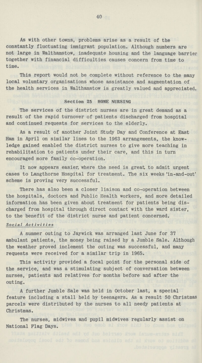 40 As with other towns, problems arise as a result of the constantly fluctuating immigrant population. Although numbers are not large in Walthamstow, inadequate housing and the language barrier together with financial difficulties causes concern from time to time. This report would not be complete without reference to the many local voluntary organisations whose assistance and augmentation of the health services in Walthamstow is greatly valued and appreciated. Section 25 HOME NURSING The services of the district nurses are in great demand as a result of the rapid turnover of patients discharged from hospital and continued requests for services to the elderly. As a result of another Joint Study Day and Conference at East Ham in April on similar lines to the 1963 arrangements, the know ledge gained enabled the district nurses to give more teaching in rehabilitation to patients under their care, and this in turn encouraged more family co-operation. It now appears easier, where the need is great to admit urgent cases to Langthorne Hospital for treatment. The six weeks'in-and-out' scheme is proving very successful. There has also been a closer liaison and co-operation between the hospitals, doctors and Public Health workers, and more detailed information has been given about treatment for patients being dis charged from hospital through direct contact with the ward sister, to the benefit of the district nurse and patient concerned. Social Act ivi ties A summer outing to Jaywick was arranged last June for 37 ambulant patients, the money being raised by a Jumble Sale. Although the weather proved inclement the outing was successful, and many requests were received for a similar trip in 1965. This activity provided a focal point for the personal side of the service, and was a stimulating subject of conversation between nurses, patients and relatives for months before and after the outing. A further Jumble Sale was held in October last, a special feature including a stall held by teenagers. As a result 50 Christmas parcels were distributed by the nurses to all needy patients at Christmas. The nurses, midwives and pupil midwives regularly assist on National Flag Days.