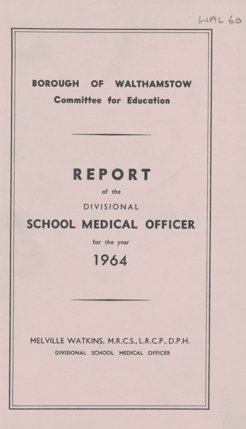 WAL 60 BOROUGH OF WALTHAMSTOW Committee for Education REPORT of the DIVISIONAL SCHOOL MEDICAL OFFICER for the year 1964 MELVILLE WATKINS, M.R.C.S., L.R.C.P., D.P.H. DIVISIONAL SCHOOL MEDICAL OFFICER