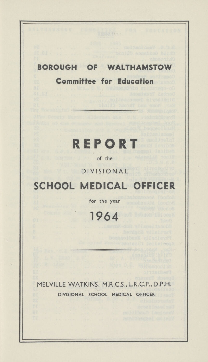 BOROUGH OF WALTHAMSTOW Committee for Education REPORT of the DIVISIONAL SCHOOL MEDICAL OFFICER for the year 1964 MELVILLE WATKINS, M.R.C.S., L.R.C.P., D.P.H. DIVISIONAL SCHOOL MEDICAL OFFICER