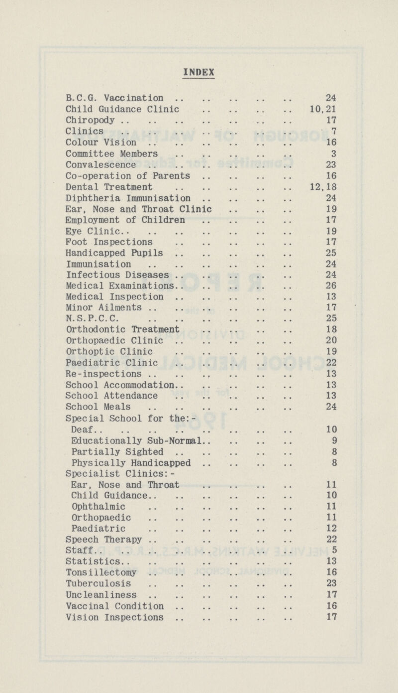 INDEX B.C.G. Vaccination Child Guidance Clinic Chiropody Clinics Colour Vision Committee Members Convalescence Co-operation of Parents Dental Treatment Diphtheria Immunisation Ear. Nose and Throat Clinic Employment of Children Eye Clinic Foot Inspections Handicapped Pupils Immunisation Infectious Diseases Medical Examinations Medical Inspection Minor Ailments N.S.P.C.C. Orthodontic Treatment Orthopaedic Clinic Orthoptic Clinic Paediatric Clinic Re-inspections School Accommodation School Attendance School Meals Special School for the:- Deaf Educationally Sub-Normal Partially Sighted Physically Handicapped Specialist Clinics: Ear, Nose and Throat Child Guidance Ophthalmic Orthopaedic Paediatric Speech Therapy Staff Statistics Tonsillectomy Tuberculosis Uncleanlines Vaccinal Condition Vision Inspections 24 10.21 17 7 16 3 23 16 12.18 24 19 17 19 17 25 24 24 26 13 17 25 18 20 19 22 13 13 13 24 10 9 8 8 11 10 11 11 12 22 5 13 16 23 17 16 17