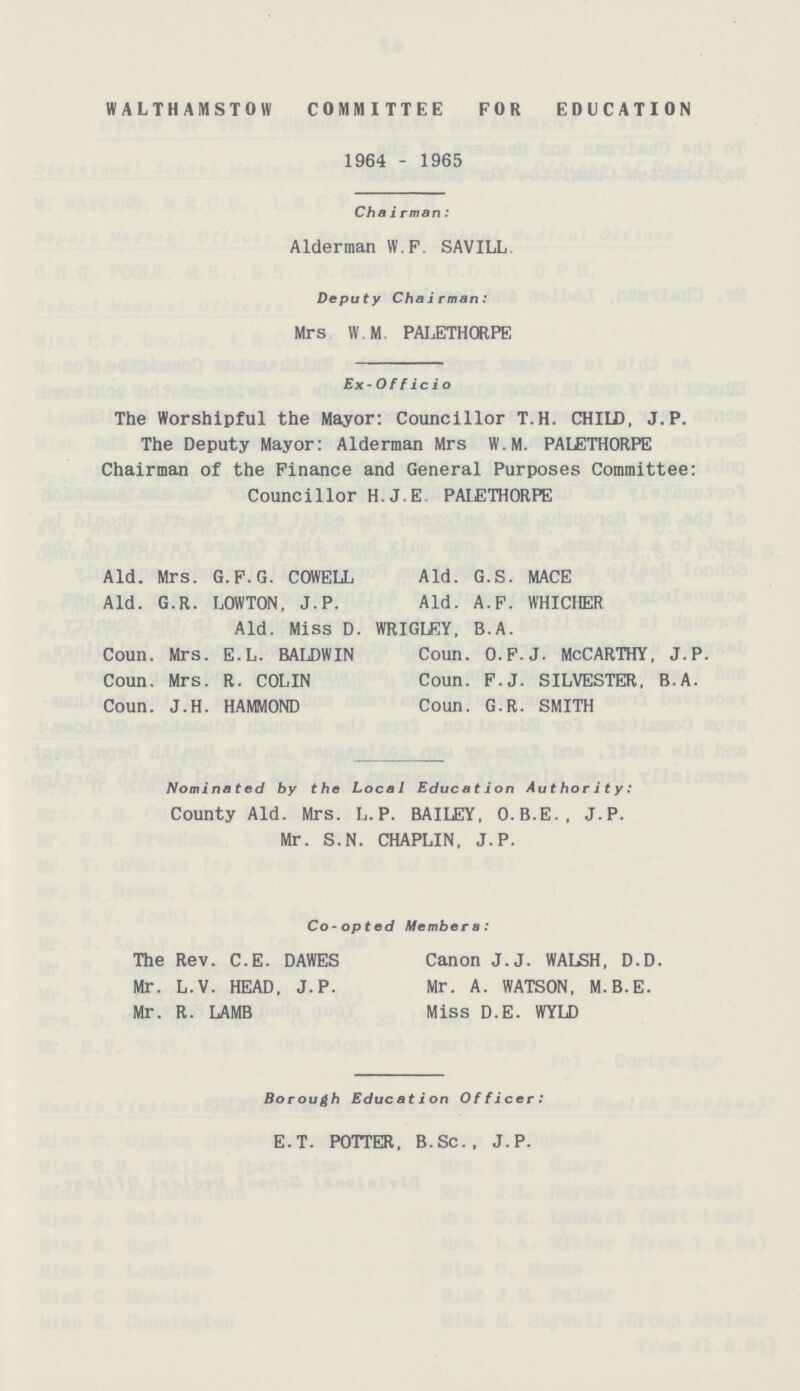 WALTHAMSTOW COMMITTEE FOR EDUCATION 1964 - 1965 Chairman: Alderman W.F SAVILL Deputy Chairman: Mrs W.M PALETHORPE Ex- Officio The Worshipful the Mayor: Councillor T.H. CHILD, J.P. The Deputy Mayor: Alderman Mrs W.M. PALJETHORPE Chairman of the Finance and General Purposes Committee: Councillor H.J.E PAIETHORPE Aid. Mrs. G.F.G. COWELL Aid. G.R. LOWTON, J.P. Nominated by the Local Education Authority: County Aid. Mrs. L. P. BAILEY, O.B.E., J.P. Mr. S.N. CHAPLIN. J.P. Co-opted Members: The Rev. C.E. DAWES Canon J.J. WALSH, D.D. Mr. L.V. HEAD, J.P. Mr. A. WATSON. M.B.E. Mr. R. LAMB Miss D.E. WYLD Borough Education Officer: e.t. potter, b.Sc. J.p. Aid. G.S. MACE Aid. A.F. WHICHER Aid. Miss D. WRIGLEY, B.A. Coun. Mrs. E.L. BALDWIN Coun. Mrs. R. COLIN Coun. J.H. HAMMOND Coun. o.f.j. McCarthy, j.p. Coun. f.j. silvester, b.a. Coun. g.r. smith