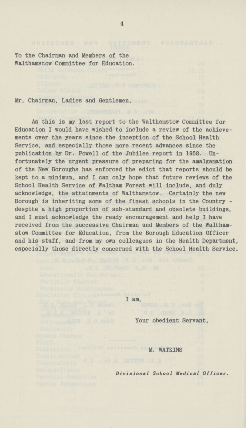 4 To the Chairman and Members of the Walthamstow Committee for Education. Mr. Chairman, Ladies and Gentlemen, As this is my last report to the Walthamstow Committee for Education I would have wished to include a review of the achieve ments over the years since the inception of the School Health Service, and especially those more recent advances since the publication by Dr. Powell of the Jubilee report in 1958. Un fortunately the urgent pressure of preparing for the amalgamation of the New Boroughs has enforced the edict that reports should be kept to a minimum, and I can only hope that future reviews of the School Health Service of Waltham Forest will include, and duly acknowledge, the attainments of Walthamstow. Certainly the new Borough is inheriting some of the finest schools in the Country despite a high proportion of sub-standard and obsolete buildings, and I must acknowledge the ready encouragement and help I have received from the successive Chairman and Members of the Waltham stow Committee for Education, from the Borough Education Officer and his staff, and from my own colleagues in the Health Department, especially those directly concerned with the School Health Service. I am, Your obedient Servant, M. WATKINS Divisional School Medical Officer.