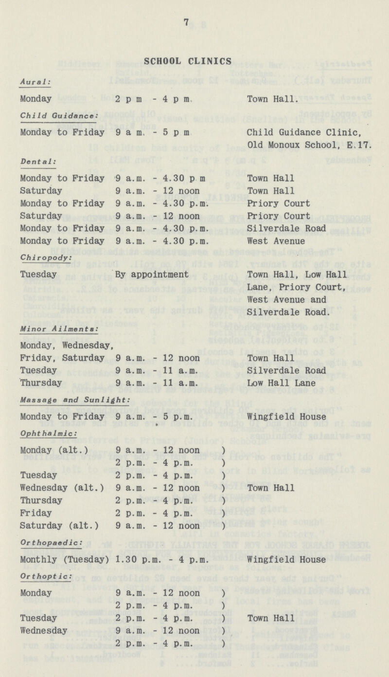 7 SCHOOL CLINICS Aural: Monday 2pm -4pra Town Hall. Child Guidance: Monday to Friday 9am -5pm Child Guidance Clinic, Old Monoux School, E.17. Dental: Monday to Friday 9 a.m. - 4.30 p.m. Town Hall Saturday 9 a.m. - 12 noon Town Hall Monday to Friday 9 a.m. - 4.30 p.m. Priory Court Saturday 9 a.m. - 12 noon Priory Court Monday to Friday 9 a.m. - 4.30 p.m. Silverdale Road Monday to Friday 9 a.m. - 4.30 p.m. West Avenue Chiropody: Tuesday By appointment Town Hall, Low Hall Lane, Priory Court, West Avenue and Silverdale Road. Minor Ailments: Monday, Wednesday, Friday, Saturday 9 a.m. - 12 noon Town Hall Tuesday 9 a.m. - 11 a.m. Silverdale Road Thursday 9 a.m. - 11 a.m. Low Hall Lane Massage and Sunlight: Monday to Friday 9 a.m. - 5 p.m. Wingfield House Ophthalmic: Monday (alt.) 9 a.m. - 12 noon ) 2 p.m. - 4 p.m. ) Tuesday 2 p.m. - 4 p.m. ) Wednesday (alt.) 9 a.m. - 12 noon ) Town Hall Thursday 2 p.m. - 4 p.m. ) Friday 2 p.m. - 4 p.m. ) Saturday (alt.) 9 a.m. - 12 noon ) Orthopaedic: Monthly (Tuesday) 1.30 p.m. - 4 p.m. Wingfield House Or thoptic: Monday 9 a.m. - 12 noon ) 2 p.m. - 4 p.m. ) Tuesday 2 p.m. - 4 p.m. ) Town Hall Wednesday 9 a.m. - 12 noon ) 2 p.m. - 4 p.m. )