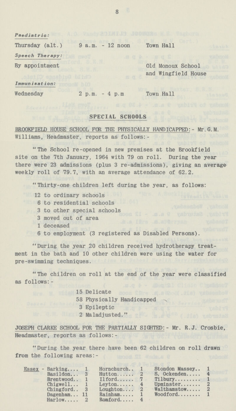 8 Paediatria: Thursday (alt.) 9 a.m. - 12 noon Town Hall Speech Therapy: By appointment Old Monoux School and Wingfield House Immunisation: Wednesday 2 p.m. - 4 p.m. Town Hall SPECIAL SCHOOLS BROOKFIELD HOUSE SCHOOL FOR THE PHYSICALLY HANDICAPPED:- Mr.G.M. Williams, Headmaster, reports as follows:- The School re-opened in new premises at the Brookfield site on the 7th January, 1964 with 79 on roll. During the year there were 23 admissions (plus 3 re-admissions), giving an average weekly roll of 79.7, with an average attendance of 62.2. Thirty-one children left during the year, as follows: 12 to ordinary schools 6 to residential schools 3 to other special schools 3 moved out of area 1 deceased 6 to employment (3 registered as Disabled Persons). During the year 20 children received hydrotherapy treat ment in the bath and 10 other children were using the water for pre-swimming techniques. The children on roll at the end of the year were classified as follows:- 15 Delicate 58 Physically Handicapped 3 Epileptic 2 Maladjusted. JOSEPH CLARKE SCHOOL FOR THE PARTIALLY SIGHTED:- Mr. R.J. Crosbie, Headmaster, reports as follows:- During the year there have been 62 children on roll drawn from the following areas:- Essex - Barking 1 Hornchurch 1 Stondon Massey 1 Basildon 3 Hutton 2 S. Ockenden 4 Brentwood 1 11 ford 7 Tilbury 1 Chigwell 1 Leyton 4 Upminster 2 Chingford 3 Loughton 2 Walthamstow 2 Dagenham 11 Rainham 1 Woodford 1 Harlow 2 Romford 4