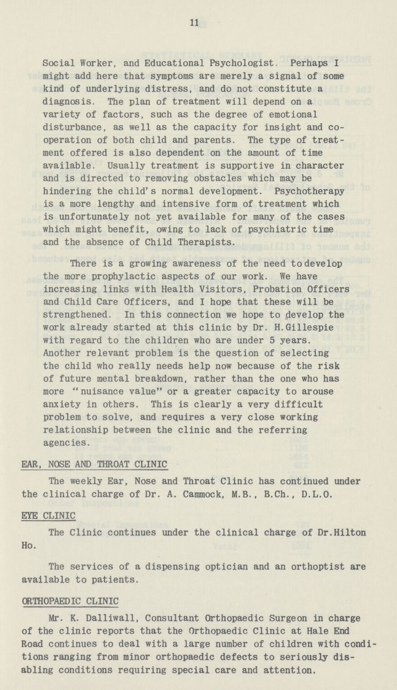 11 Social Worker, and Educational Psychologist. Perhaps I might add here that symptoms are merely a signal of some kind of underlying distress, and do not constitute a diagnosis. The plan of treatment will depend on a variety of factors, such as the degree of emotional disturbance, as well as the capacity for insight and co operation of both child and parents. The type of treat ment offered is also dependent on the amount of time available. Usually treatment is supportive in character and is directed to removing obstacles which may be hindering the child's normal development. Psychotherapy is a more lengthy and intensive form of treatment which is unfortunately not yet available for many of the cases which might benefit, owing to lack of psychiatric time and the absence of Child Therapists. There is a growing awareness of the need to develop the more prophylactic aspects of our work. We have increasing links with Health Visitors, Probation Officers and Child Care Officers, and I hope that these will be strengthened. In this connection we hope to develop the work already started at this clinic by Dr. H.Gillespie with regard to the children who are under 5 years. Another relevant problem is the question of selecting the child who really needs help now because of the risk of future mental breakdown, rather than the one who has more nuisance value or a greater capacity to arouse anxiety in others. This is clearly a very difficult problem to solve, and requires a very close working relationship between the clinic and the referring agencies. EAR, NOSE AND THROAT CLINIC The weekly Ear, Nose and Throat Clinic has continued under the clinical charge of Dr. A. Cammock, M.B., B.Ch., D.L.O. EYE CLINIC The Clinic continues under the clinical charge of Dr.Hilton Ho. The services of a dispensing optician and an orthoptist are available to patients. ORTHOPAEDIC CLINIC Mr. K. Dalliwall, Consultant Orthopaedic Surgeon in charge of the clinic reports that the Orthopaedic Clinic at Hale End Road continues to deal with a large number of children with condi tions ranging from minor orthopaedic defects to seriously dis abling conditions requiring special care and attention.