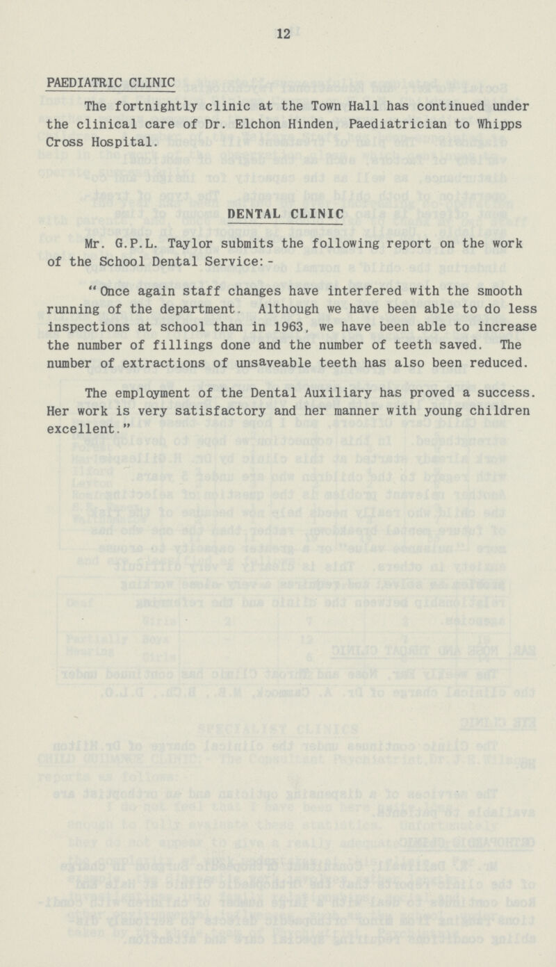 12 PAEDIATRIC CLINIC The fortnightly clinic at the Town Hall has continued under the clinical care of Dr. Elchon Hinden, Paediatrician to Whipps Cross Hospital. DENTAL CLINIC Mr. G.P.L. Taylor submits the following report on the work of the School Dental Service: - Once again staff changes have interfered with the smooth running of the department. Although we have been able to do less inspections at school than in 1963, we have been able to increase the number of fillings done and the number of teeth saved. The number of extractions of unsaveable teeth has also been reduced. The employment of the Dental Auxiliary has proved a success. Her work is very satisfactory and her manner with young children excellent.