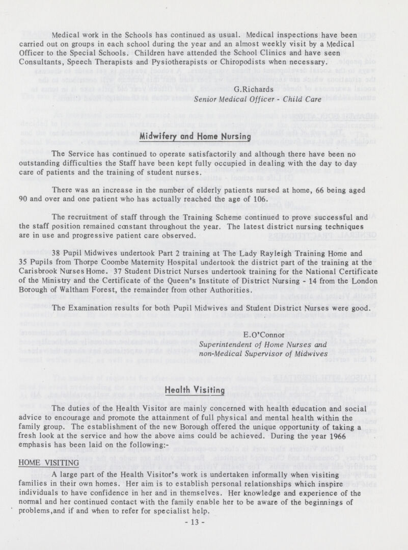 Medical work in the Schools has continued as usual. Medical inspections have been carried out on groups in each school during the year and an almost weekly visit by a Medical Officer to the Special Schools. Children have attended the School Clinics and have seen Consultants, Speech Therapists and Pysiotherapists or Chiropodists when necessary. G.Richards Senior Medical Officer - Child Care Midwifery ond Home Nursing The Service has continued to operate satisfactorily and although there have been no outstanding difficulties the Staff have been kept fully occupied in dealing with the day to day care of patients and the training of student nurses. There was an increase in the number of elderly patients nursed at home, 66 being aged 90 and over and one patient who has actually reached the age of 106. The recruitment of staff through the Training Scheme continued to prove successful and the staff position remained constant throughout the year. The latest district nursing techniques are in use and progressive patient care observed. 38 Pupil Midwives undertook Part 2 training at The Lady Rayleigh Training Home and 35 Pupils from Thorpe Coombe Maternity Hospital undertook the district part of the training at the Carisbrook Nurses Home. 37 Student District Nurses undertook training for the National Certificate of the Ministry and the Certificate of the Queen's Institute of District Nursing - 14 from the London Borough of Waltham Forest, the remainder from other Authorities. The Examination results for both Pupil Midwives and Student District Nurses were good. E.O'Connor Superintendent of Home Nurses and non-Medical Supervisor of Midwives Health Visiting The duties of the Health Visitor are mainly concerned with health education and social advice to encourage and promote the attainment of full physical and mental health within the family group. The establishment of the new Borough offered the unique opportunity of taking a fresh look at the service and how the above aims could be achieved. During the year 1966 emphasis has been laid on the following:- HOME VISITING A large part of the Health Visitor's work is undertaken informally when visiting families in their own homes. Her aim is to establish personal relationships which inspire individuals to have confidence in her and in themselves. Her knowledge and experience of the normal and her continued contact with the family enable her to be aware of the beginnings of problems,and if and when to refer for specialist help. - 13 -