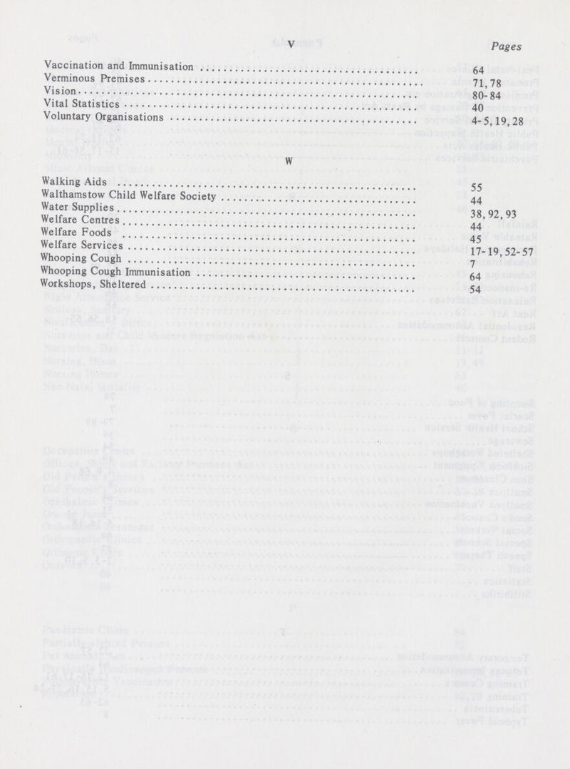 V Pages Vaccination and Immunisation 64 Verminous Premises 71,78 Vision 80-84 Vital Statistics 40 Voluntary Organisations 4-5,19,28 W Walking Aids 55 Walthamstow Child Welfare Society 44 Water Supplies 38,92,93 Welfare Centres 44 Welfare Foods 45 Welfare Services 17-19,52-57 Whooping Cough 7 Whooping Cough Immunisation 64 Workshops, Sheltered 54