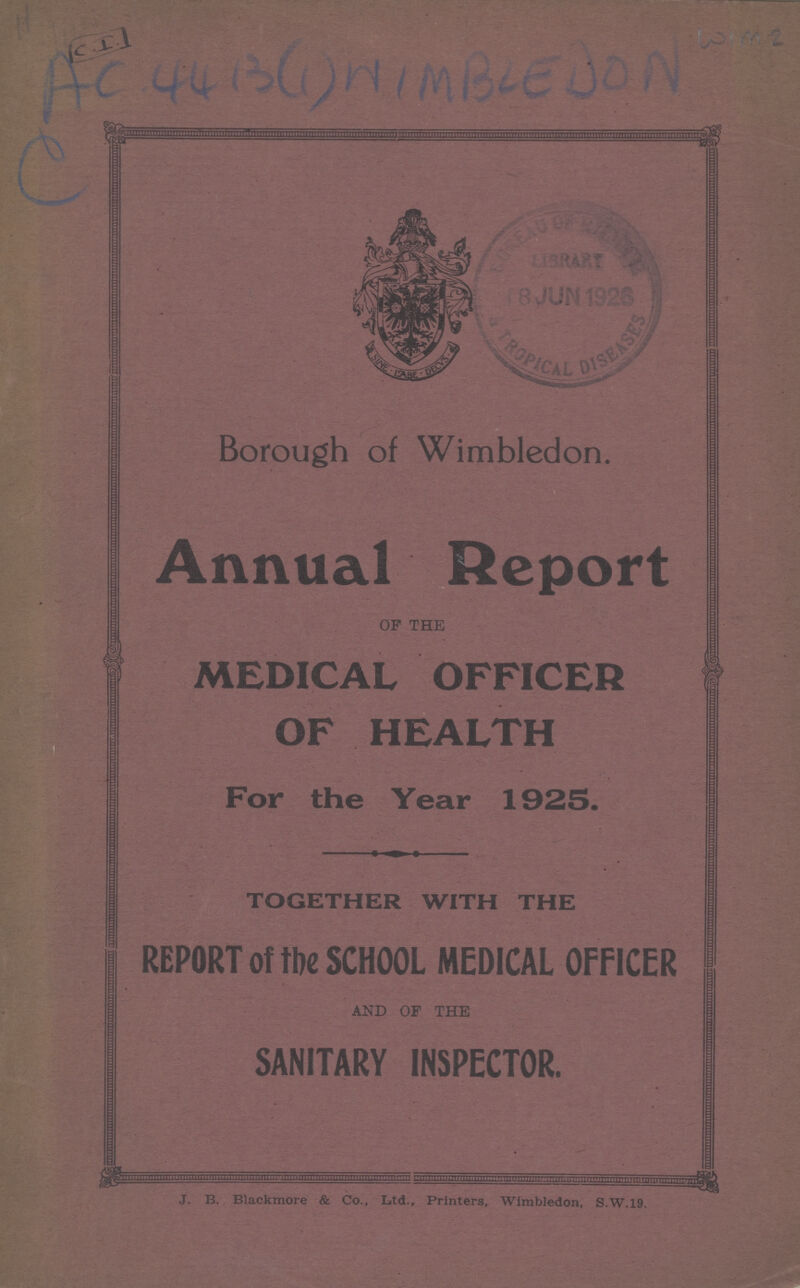 WIM 2 AC 44 13(1)WIMBELDON C Borough of Wimbledon. Annual Report OF THE MEDICAL OFFICER OF HEALTH For the Year 1925. TOGETHER WITH THE REPORT of the SCHOOL MEDICAL OFFICER AND OF THE SANITARY INSPECTOR. J. B Blackmore & Co., Ltd., Printers, Wimbledon, S.W.19.