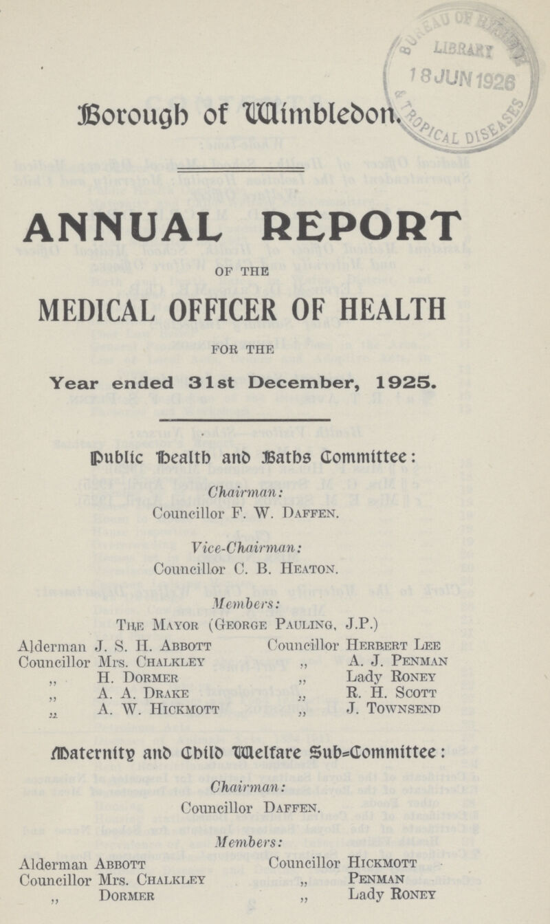 Borough of Wimblebon. ANNUAL REPORT OF THE MEDICAL OFFICER OF HEALTH FOR THE Year ended 31st December, 1925. Public Health and Baths Committee: Chairman: Councillor F. W. Daffen. Vice-Chairman: Councillor C. B. Heaton. Members: The Mayor (George Pauling, J.P.) Alderman J. S. IT. Abbott Councillor Herbert Lee Councillor Mrs. Chalkley „ A. J. Penman „ H. Dormer „ Lady Roney „ A. A. Drake R. IT. Scott ;1 A. W. Hickmott „ J. Townsend Maternity and Child Welfare Sub-committee: Chairman: Councillor Daffen. Members: Alderman Abbott Councillor Hickmott Councillor Mrs. Chalkley „ Penman „ Dormer „ Lady Roney