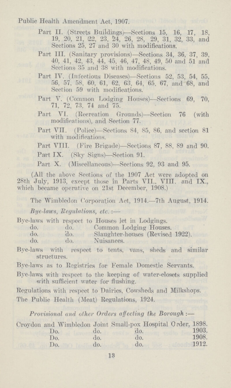 Public Health Amendment Act, 1907. Part II. (Streets Buildings)—Sections 15, 16, 17, 18, 19, 20, 21, 12,2, 23, 24, 26, 28, 29, 31, 32, 33, and Sections 25, 27 and 30 with modifications. Part III. (Sanitary provisions)—Sections 34, 36, 37, 39, 40, 41, 42, 43, 44, 45, 46, 47, 48, 49, 50 and 51 and Sections 35 and 38 with modifications. Part IV. (Infectious Diseases)—Sections 52, 53, 54, 55, 56, 57, 58, 60, 61, 62, 63, 64, 65, 67, and 68, and Section 59 with modifications. Part V. (Common Lodging Houses)—Sections 69, 70, 71, 72, 73, 74 and 75. Part VI. (Recreation Grounds)—Section 76 (with modificat ions), and Section 77. Part VII. (Police)—Sections 84, 85, 86, and section 81 with modifications. Part VIII. (Fire Brigade)—Sections 87, 88, 89 and 90. Part IX. (Sky Signs)—Section 91. Part X. (Miscellaneous)—Sections 92, 93 and 95. (All the above Sections of the 1907 Act were adopted on 28th July, 1913, except those in Parts VII., VIII. and IX., which became operative on 21st December, 1908.) The Wimbledon Corporation Act, 1914.—7th August., 1914. Bye-laws, Regulations, etc. :— Bye-laws with respect to Houses let in Lodgings. do. do. Common Lodging Houses. do. do. Slaughter-houses (Revised 1922). do. do. Nuisances. Bye-laws with respect to tents, vans, sheds and similar structures. Bye-laws as to Registries for Female Domestic Servants. Bye-laws with respect to the keeping of water-closets supplied with sufficient water for flushing. Regulations with respect to Dairies, Cowsheds and Milkshops. The Public Health (Meat) Regulations, 1924. Provisional and other Orders affecting the Borough:— Croydon and Wimbledon Joint Small-pox Hospital Order, 1898. Do. do. do. 1903. Do. do. do. 1908. Do. do. do. 1912. 13