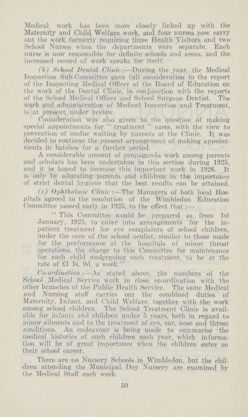 Medical work has been more closely linked up with the Maternity and Child Welfare work, and four nurses now carry out the work formerly requiring three Health Visitors and two School Nurses when the departments were separate. Each nurse is now responsible for definite schools and areas, and the increased record of work speaks for itself. (b)School Denial Clinic:—During the year, the Medical Inspection Sub-Committee gave full consideration to the report of the Inspecting Medical Officer of the Board of Education on the work of the Dental Clinic, in conjunction with the reports of the School Medical Officer and School Surgeon Dentist. The work and administration of Medical Inspection and Treatment, is at present under review. Consideration was also given to the question of making special appointments for treatment cases, with the view to prevention of undue waiting by parents at the Clinic. It was decided to continue the present arrangement of making appoint ments in batches for a further period. A considerable amount of propaganda work among parents and scholars has been undertaken in this section during 1925, and it is hoped to increase this important work in 1926. It is only by educating parents and children in the importance of strict dental hygiene that the best results can be attained. (c)Ophthalmic Clinic:—The Managers of both local Hos pitals agreed to the resolution of the Wimbledon Education Committee passed early in 1925, to the effect that:— This Committee would be prepared as from 1st January, 1925, to enter into arrangements for the in patient treatment for eye complaints of school children, under the care of the school oculist, similar to those made for the performance at the hospitals of minor throat operations, the charge to this Committee for maintenance for each child undergoing such treatment, to be at the rate of £1 1s. 0d. a week. Co-ordination:—As stated above, the members of the School Medical Service work in close co-ordination with the other branches of the Public Health Service. The same Medical and Nursing staff carries out the combined duties of Maternity, Infant, and Child Welfare, together with the work among school children. The School Treatment Clinic is avail able for infants and children under 5 years, both in regard to minor ailments and to the treatment of eye, ear, nose and throat conditions. An endeavour is being made to summarise the medical histories of such children each year, which informa tion will be of great importance when the children enter on their school career. There are no Nursery Schools in Wimbledon, but the chil dren attending the Municipal Day Nursery are examined by the Medical Staff each week. 50