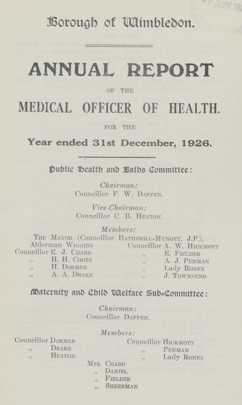 Borough of Wimbledon. ANNUAL REPORT OF THE MEDICAL OFFICER OF HEALTH. FOR THE Year ended 31st December, 1926. Public Health and Baths Committee: Chairman: Councillor F. W. Daffen. Vice-Chairman: Councillor C. B. Heaton. Members: The Mayor (Councillor Hatherill-Mynott, J.P.), Alderman Wiggins Councillor A. W. Hickmott Councillor E. J. Chard E. Fielder „ H. H. Coote „ A. J. Penman „ H. Dormer „ Lady Roney „ A. A. Drake „ J. Townsend Maternity and Child Welfare Sub committee: Chairman: Councillor Daffen. Members: Councillor Dormer Councillor Hickmott „ Drake „ Penman „ Heaton „ Lady Roney Mrs. Chard „ Daniel „ Fielder „ Sheerman