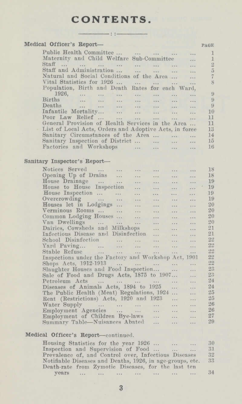 CONTENTS. Medical Officer's Report— page Public Health Committee 1 Maternity and Child Welfare Sub-Committee 1 Staff 2 Staff and Administration 5 Natural and Social Conditions of the Area 7 Vital Statistics for 1926 8 Population, Birth and Death Rates for each Ward, 1926, 9 Births 9 Deaths 9 Infantile Mortality 10 Poor Law Relief 11 General Provision of Health Services in the Area 11 List of Local Acts, Orders and Adoptive Acts, in force 13 Sanitary Circumstances of the Area 14 Sanitary Inspection of District 15 Factories and Workshops 16 Sanitary Inspector's Report— Notices Served 18 Opening Up of Drains 18 House Drainage 19 House to House Inspection 19 House Inspection 19 Overcrowding 19 Houses let in Lodgings 20 Verminous Rooms 20 Common Lodging Houses 20 Van Dwellings 20 Dairies, Cowsheds and Milkshops 21 Infectious Disease and Disinfection 21 School Disinfection 22 Yard Paving 22 Stable Refuse 22 Inspections under the Factory and Workshop Act, 1901 22 Shops Acts, 1912-1913 22 Slaughter Houses and Food Inspection 23 Sale of Food and Drugs Acts, 1875 to 1907 23 Petroleum Acts 24 Diseases of Animals Acts, 1894 to 1925 24 The Public Health (Meat) Regulations, 1924 25 Rent (Restrictions) Acts, 1920 and 1923 25 Water Supply 26 Employment Agencies 26 Employment of Children Bye-laws 27 Summary Table—Nuisances Abated 29 Medical Officer's Report—continued. Housing Statistics for the year 1926 30 Inspection and Supervision of Food 31 Prevalence of, and Control over, Infectious Diseases 32 Notifiable Diseases and Deaths, 1926, in age-groups, etc. 33 Death-rate from Zymotic Diseases, for the last ten years 34 3