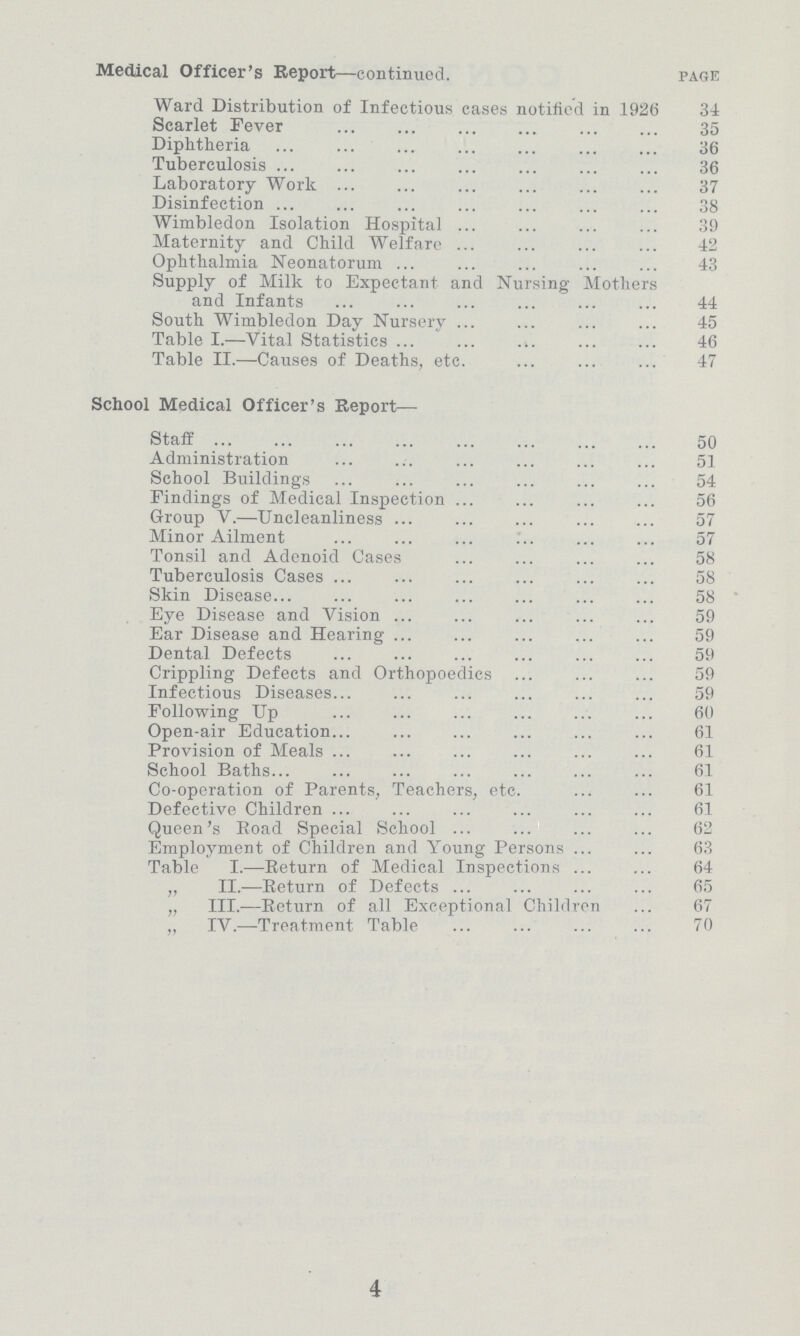 Medical Officer's Report—continued. page Ward Distribution of Infectious cases notified in 1926 34 Scarlet Fever 35 Diphtheria 36 Tuberculosis 36 Laboratory Work 37 Disinfection 38 Wimbledon Isolation Hospital 39 Maternity and Child Welfare 42 Ophthalmia Neonatorum 43 Supply of Milk to Expectant and Nursing Mothers and Infants 44 South Wimbledon Day Nursery 45 Table I.—Vital Statistics 46 Table II.—Causes of Deaths, etc. 47 School Medical Officer's Report— Staff 50 Administration 51 School Buildings 54 Findings of Medical Inspection 56 Group V.—Uncleanliness 57 Minor Ailment 57 Tonsil and Adenoid Cases 58 Tuberculosis Cases 58 Skin Disease 58 Eye Disease and Vision 59 Ear Disease and Hearing 59 Dental Defects 59 Crippling Defects and Orthopoedics 59 Infectious Diseases 59 Following Up 60 Open-air Education 61 Provision of Meals 61 School Baths 61 Co-operation of Parents, Teachers, etc. 61 Defective Children 61 Queen's Road Special School 62 Employment of Children and Young Persons 63 Table I.—Return of Medical Inspection 64 „ II.—Return of Defects 65 „ III.—Return of all Exceptional Children 67 „ IV.—Treatment Table 70 4