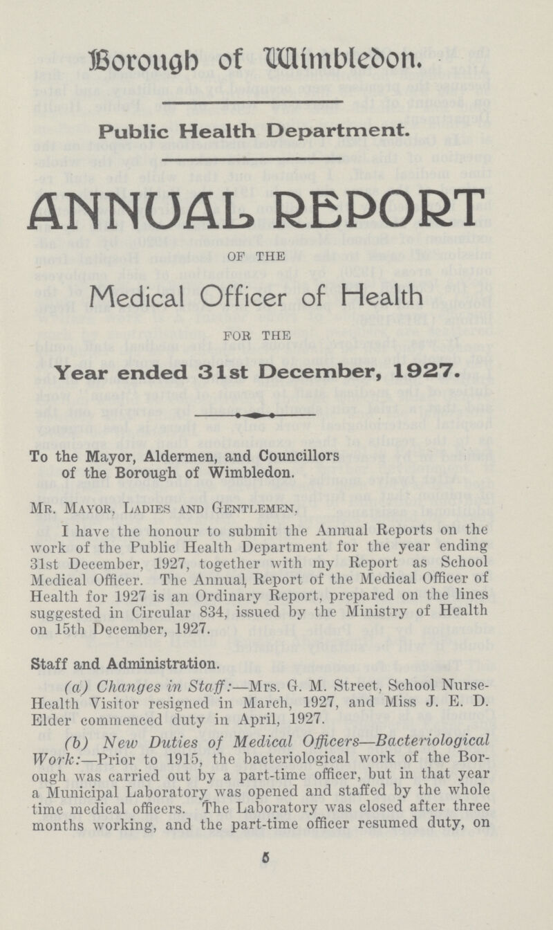 Borough of Wimbledon. Public Health Department. ANNUAL REPORT OF THE Medical Officer of Health FOR THE Year ended 31st December, 1927. To the Mayor, Aldermen, and Councillors of the Borough of Wimbledon. Mr. Mayor, Ladies and Gentlemen. I have the honour to submit the Annual Reports on the work of the Public Health Department for the year ending 31st December, 1927, together with my Report as School Medical Officer. The Annual, Report of the Medical Officer of Health for 1927 is an Ordinary Report, prepared on the lines suggested in Circular 834, issued by the Ministry of Health on 15th December, 1927. Staff and Administration. (a) Changes in Staff:—Mrs. G. M. Street. School Nurse Health Visitor resigned in March, 1927, and Miss J. E. D. Elder commenced duty in April, 1927. (b) New Duties of Medical Officers—Bacteriological Work:—Prior to 1915, the bacteriological work of the Bor ough was carried out by a part-time officer, but in that year a Municipal Laboratory was opened and staffed by the whole time medical officers. The Laboratory was closed after three months working, and the part-time officer resumed duty, on 5